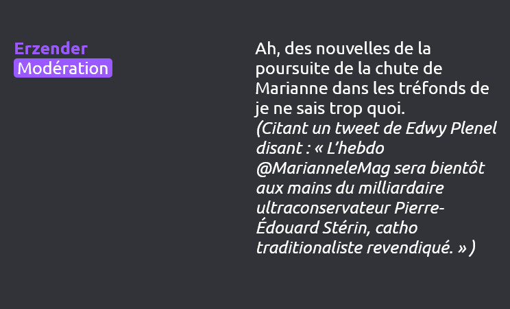 Erzender (Modération) dit :
Ah, des nouvelles de la poursuite de la chute de Marianne dans les tréfonds de je ne sais trop quoi.
(Citant un tweet de Edwy Plenel disant : « L’hebdo @MarianneleMag sera bientôt aux mains du milliardaire ultraconservateur Pierre-Édouard Stérin, catho traditionaliste revendiqué. » )