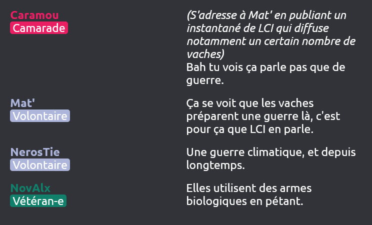 Caramou (Camarade) dit :
(S'adresse à Mat' en publiant un instantané de LCI qui diffuse notamment un certain nombre de vaches)
Bah tu vois ça parle pas que de guerre.

Mat' (Volontaire) dit :
Ça se voit que les vaches préparent une guerre là, c'est pour ça que LCI en parle.

NerosTie (Volontaire) dit :
Une guerre climatique, et depuis longtemps.

NovAlx (Vétéran-e) dit :
Elles utilisent des armes biologiques en pétant.