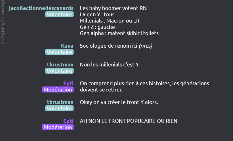 jecollectionnedescanards (Volontaire) dit :
Les baby boomer votent RN
La gen Y : tous
Millenials : Macron ou LR
Gen Z : gauche
Gen alpha : matent skibidi toilets

Kana (Volontaire) dit :
Sociologue de renom ici (rires)

thrustman (Volontaire) dit :
Non les millenials c'est Y

Epti (Modération) dit :
On comprend plus rien à ces histoires, les générations doivent se retirer.

thrustman (Volontaire) dit :
Okay on va créer le front Y alors.

Epti (Modération) dit :
AH NON LE FRONT POPULAIRE OU RIEN