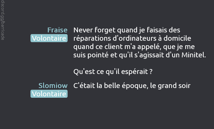 Fraise (Volontaire) dit :
Never forget quand je faisais des réparations d'ordinateurs à domicile quand ce client m'a appelé, que je me suis pointé et qu'il s'agissait d'un Minitel.

Qu'est ce qu'il espérait ?

Slomiow (Volontaire) dit :
C'était la belle époque, le grand soir