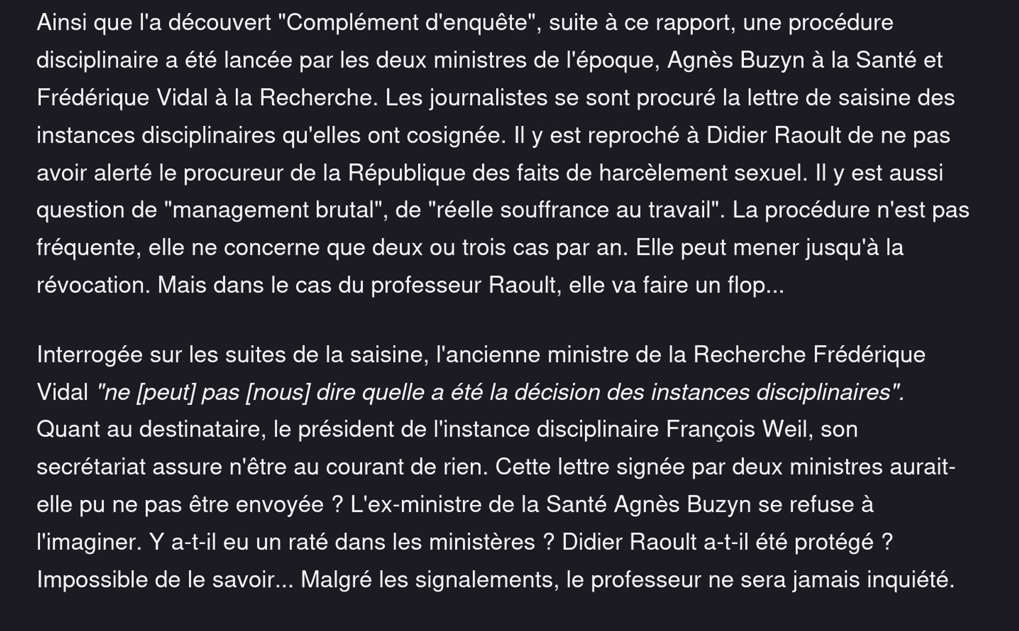 "Ainsi que l'a découvert "Complément d'enquête", suite à ce rapport, une procédure disciplinaire a été lancée par les deux ministres de l'époque, Agnès Buzyn à la Santé et Frédérique Vidal à la Recherche. Les journalistes se sont procuré la lettre de saisine des instances disciplinaires qu'elles ont cosignée. Il y est reproché à Didier Raoult de ne pas avoir alerté le procureur de la République des faits de harcèlement sexuel. Il y est aussi question de "management brutal", de "réelle souffrance au travail". La procédure n'est pas fréquente, elle ne concerne que deux ou trois cas par an. Elle peut mener jusqu'à la révocation. Mais dans le cas du professeur Raoult, elle va faire un flop...

Interrogée sur les suites de la saisine, l'ancienne ministre de la Recherche Frédérique Vidal "ne [peut] pas [nous] dire quelle a été la décision des instances disciplinaires". "