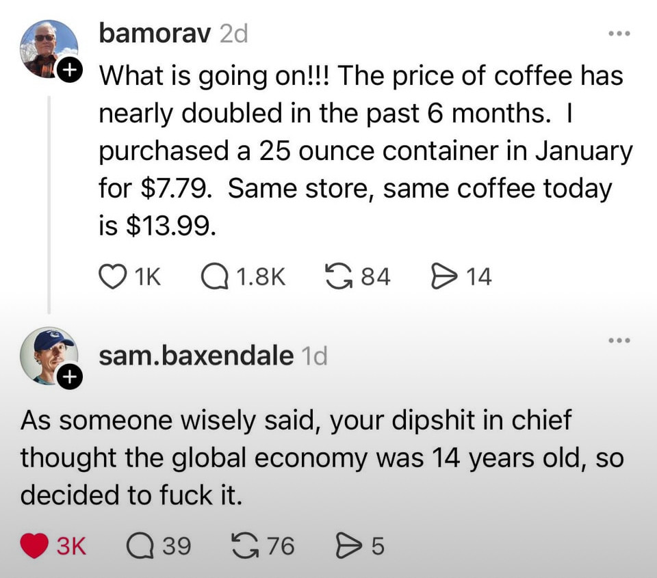 bamorav 2d
What is going on!!! The price of coffee has nearly doubled in the past 6 months. I purchased a 25 ounce container in January for $7.79. Same store, same coffee today is $13.99.


sam.baxendale 1d
As someone wisely said, your dipshit in chief thought the global economy was 14 years old, so decided to fuck it.