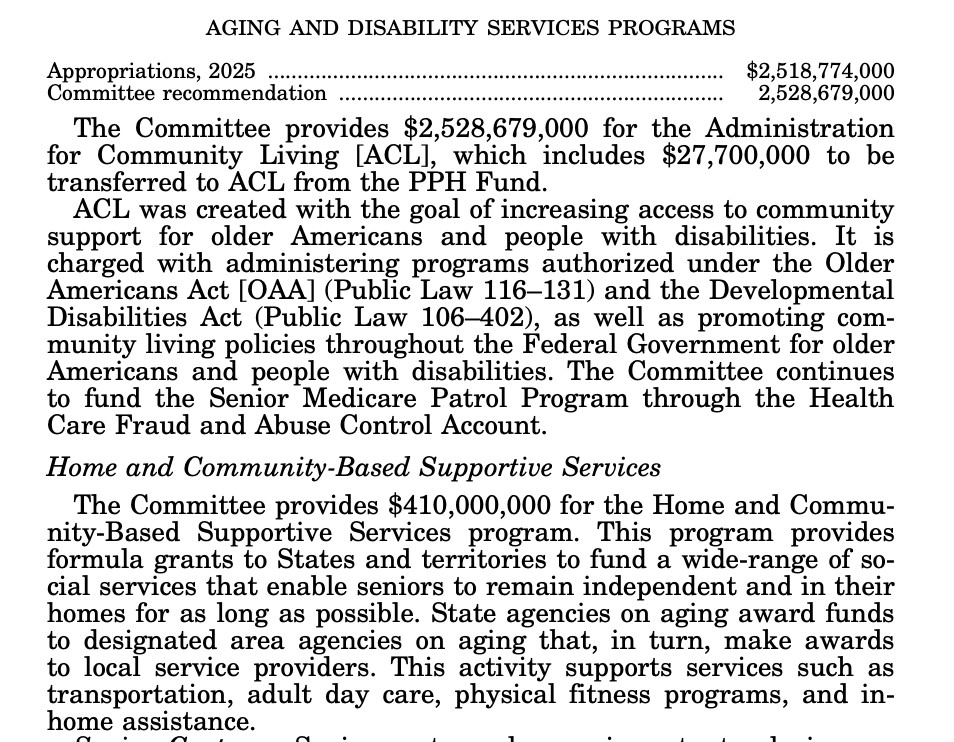Text that says

AGING AND DISABILITY SERVICES PROGRAMS
Appropriations, 2025 ............................................................................. $2,518,774,000
Committee recommendation ................................................................. 2,528,679,000
The Committee provides $2,528,679,000 for the Administration
for Community Living [ACL], which includes $27,700,000 to be
transferred to ACL from the PPH Fund.
ACL was created with the goal of increasing access to community
support for older Americans and people with disabilities. It is
charged with administering programs authorized under the Older
Americans Act [OAA] (Public Law 116–131) and the Developmental
Disabilities Act (Public Law 106–402), as well as promoting community living policies throughout the Federal Government for older
Americans and people with disabilities. The Committee continues
to fund the Senior Medicare Patrol Program through the Health
Care Fraud and Abuse Control Account.
Home and Community-Based Supportive Services
The Committee provides $410,000,000 for the Home and Community-Based Supportive Services program. This program provides
formula grants to States and territories to fund a wide-range of social services that enable seniors to remain independent and in their
homes for as long as possible. State agencies on aging award funds
to designated area agencies on aging that, in turn, make awards
to local service providers. This activity supports services such as
transportation, adult day care, physical fitness programs, and inhome assistance. 