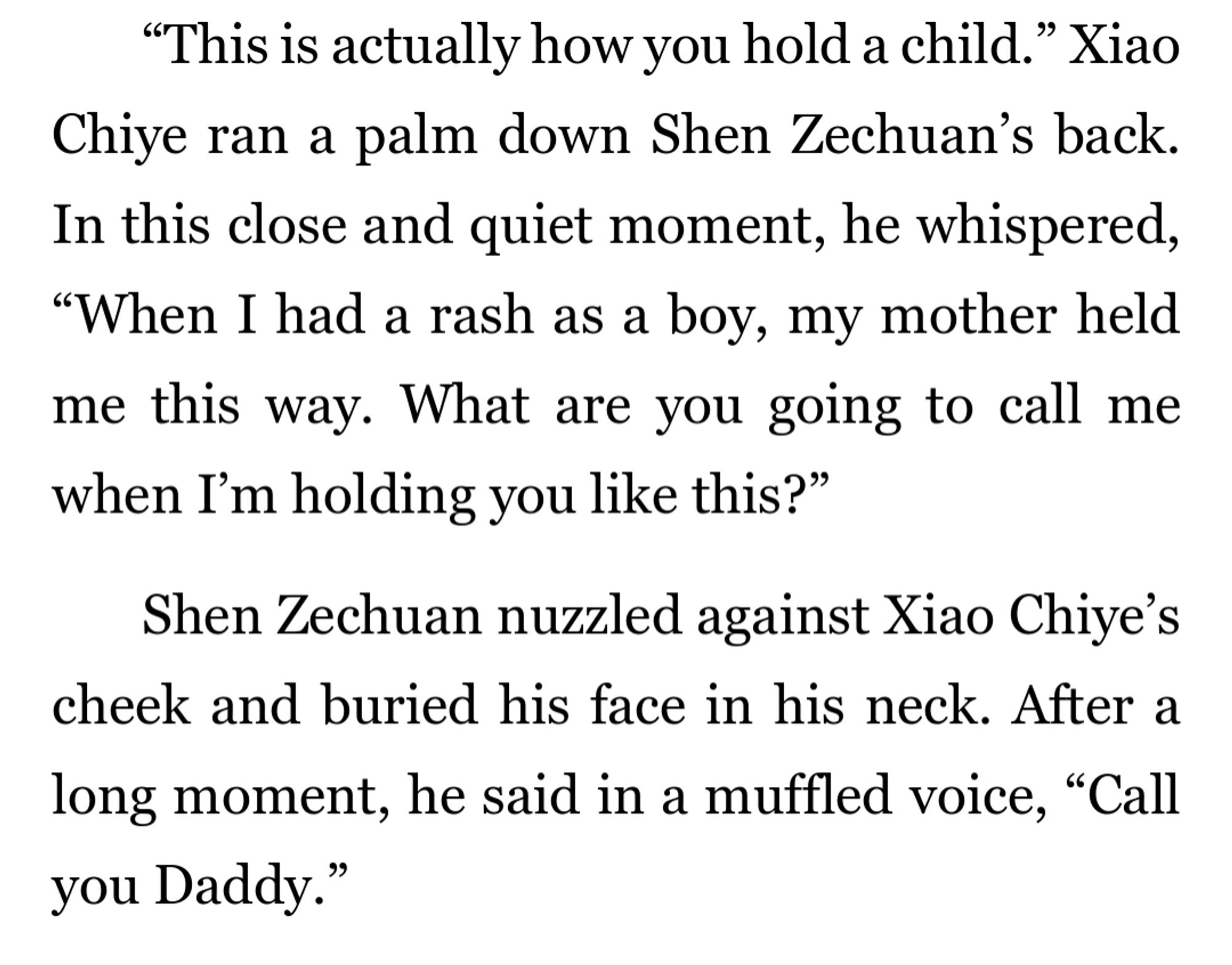 “This is actually how you hold a child.” Xiao Chiye ran a palm down Shen Zechuan’s back. In this close and quiet moment, he whispered, “When I had a rash as a boy, my mother held me this way. What are you going to call me when I’m holding you like this?” Shen Zechuan nuzzled against Xiao Chiye’s cheek and buried his face in his neck. After a long moment, he said in a muffled voice, “Call you Daddy.”