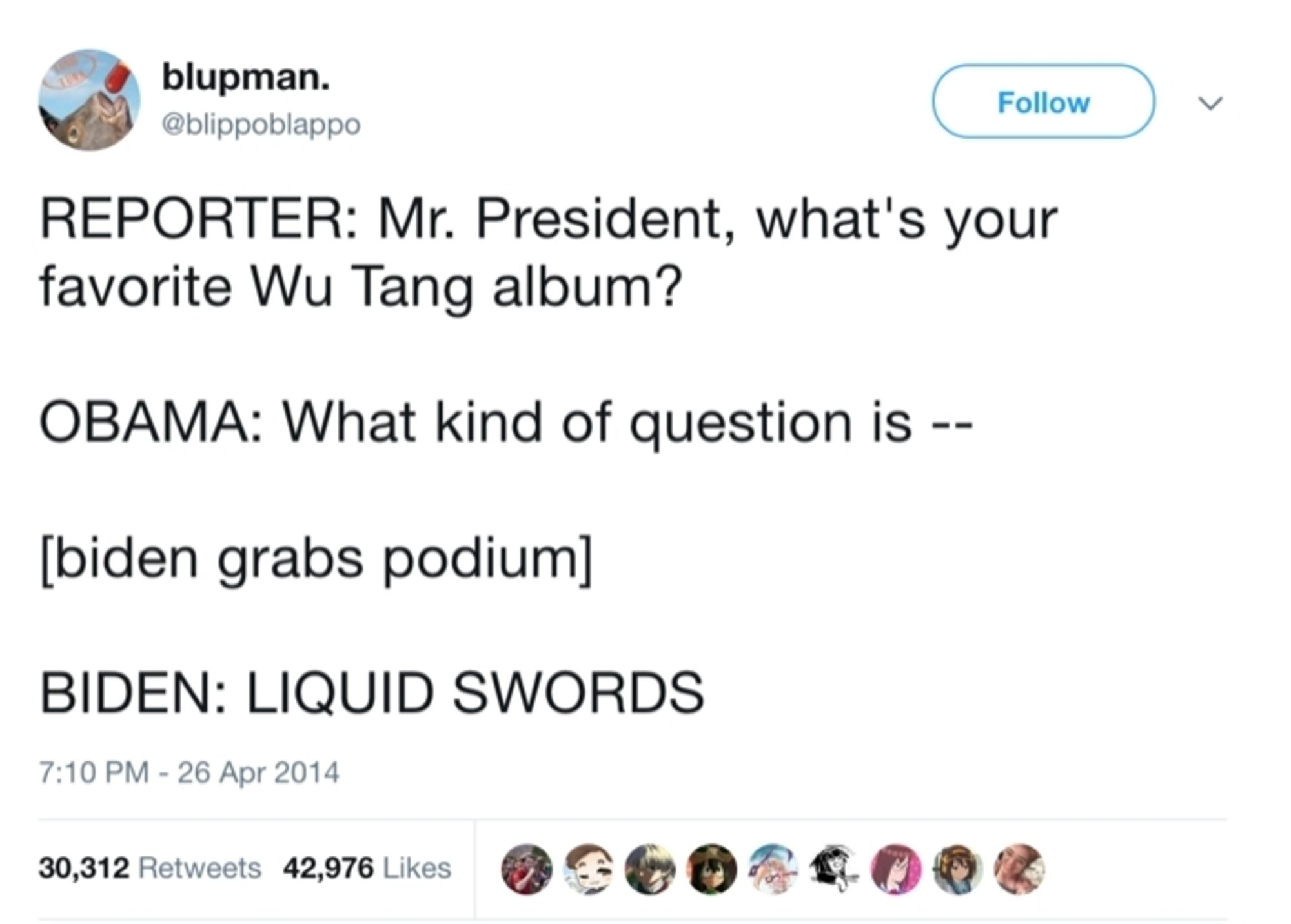 Tweet from @blippoblappо

REPORTER: Mr. President, what's your favorite Wu Tang album?
OBAMA: What kind of question is --
[biden grabs podium]
BIDEN: LIQUID SWORDS