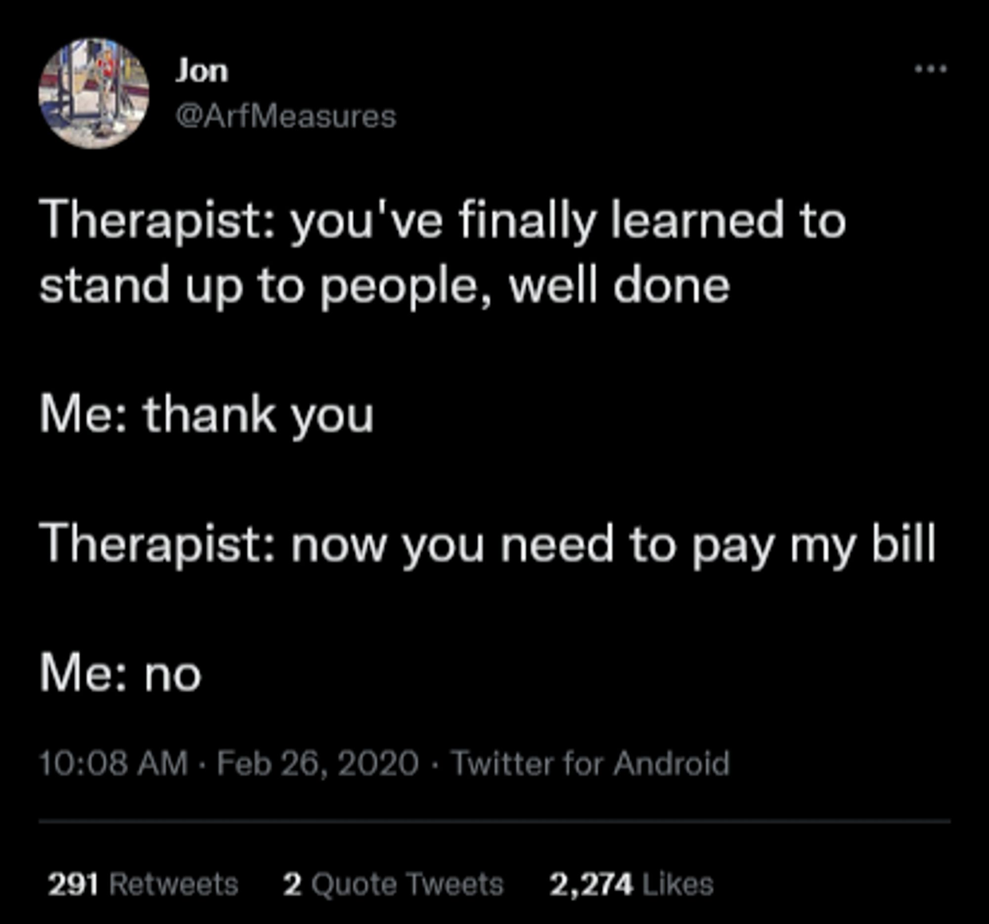 Tweet from Jon (@ArfMeasures):

Therapist: you've finally learned to stand up to people, well done

Me: thank you

Therapist: now you need to pay my bill

Me: no