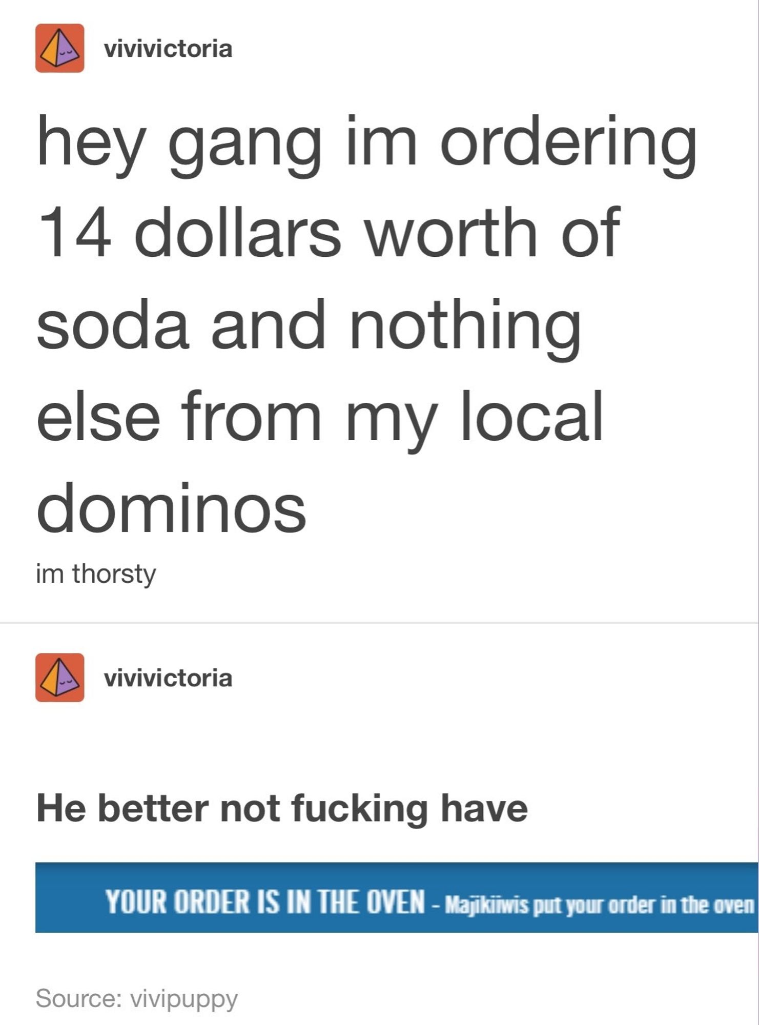 hey gang im ordering 14 dollars worth of
soda and nothing else from my local dominos. 
im thorsty

YOUR ORDER IS IN THE OVEN - Mapikiwis put your order in the oven.

He better not fucking have.