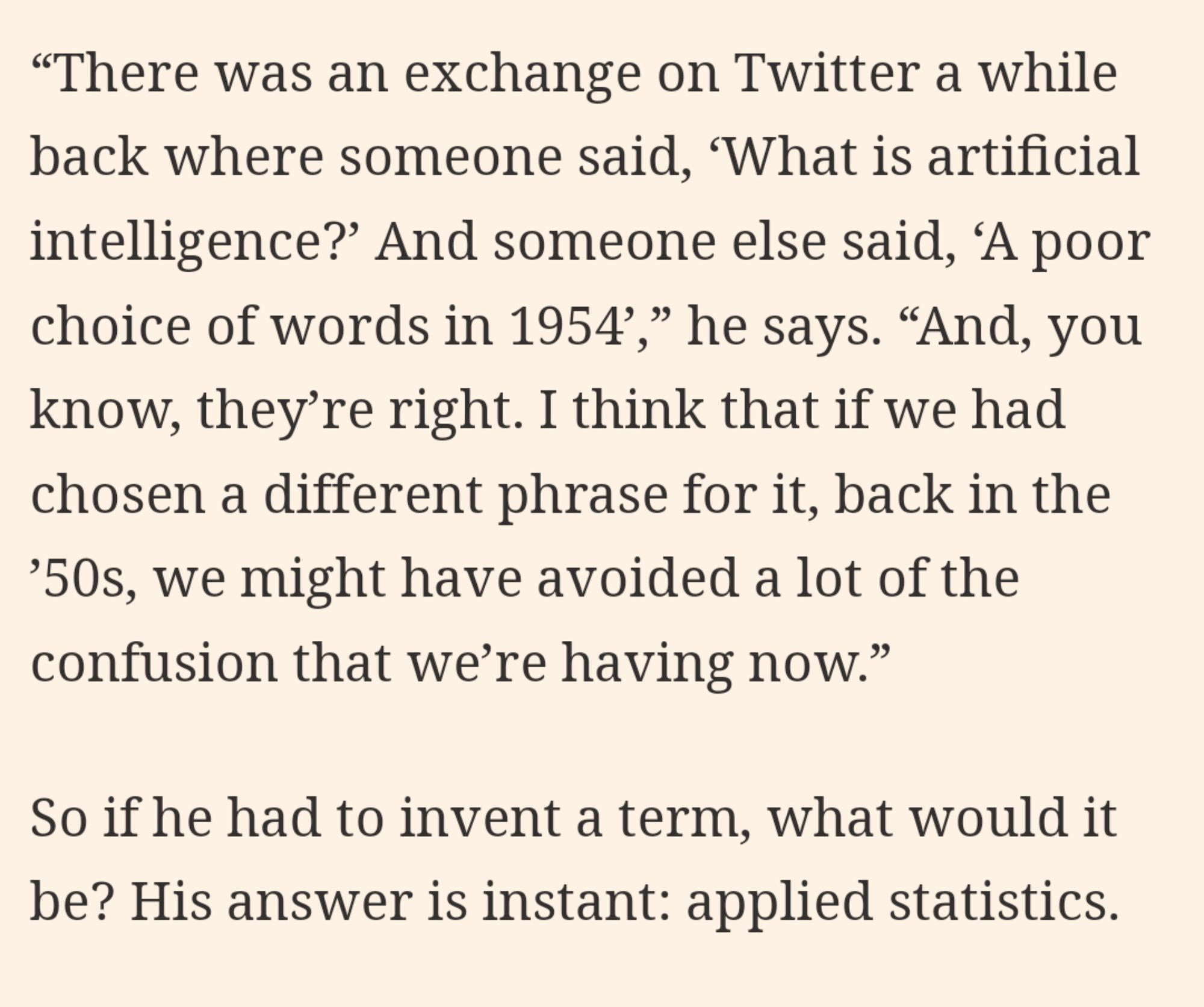 "There was an exchange on Twitter a while back where someone said, ‘What is artificial intelligence?’ And someone else said, ‘A poor choice of words in 1954’,” he says. “And, you know, they’re right. I think that if we had chosen a different phrase for it, back in the ’50s, we might have avoided a lot of the confusion that we’re having now.” So if he had to invent a term, what would it be? His answer is instant: applied statistics.