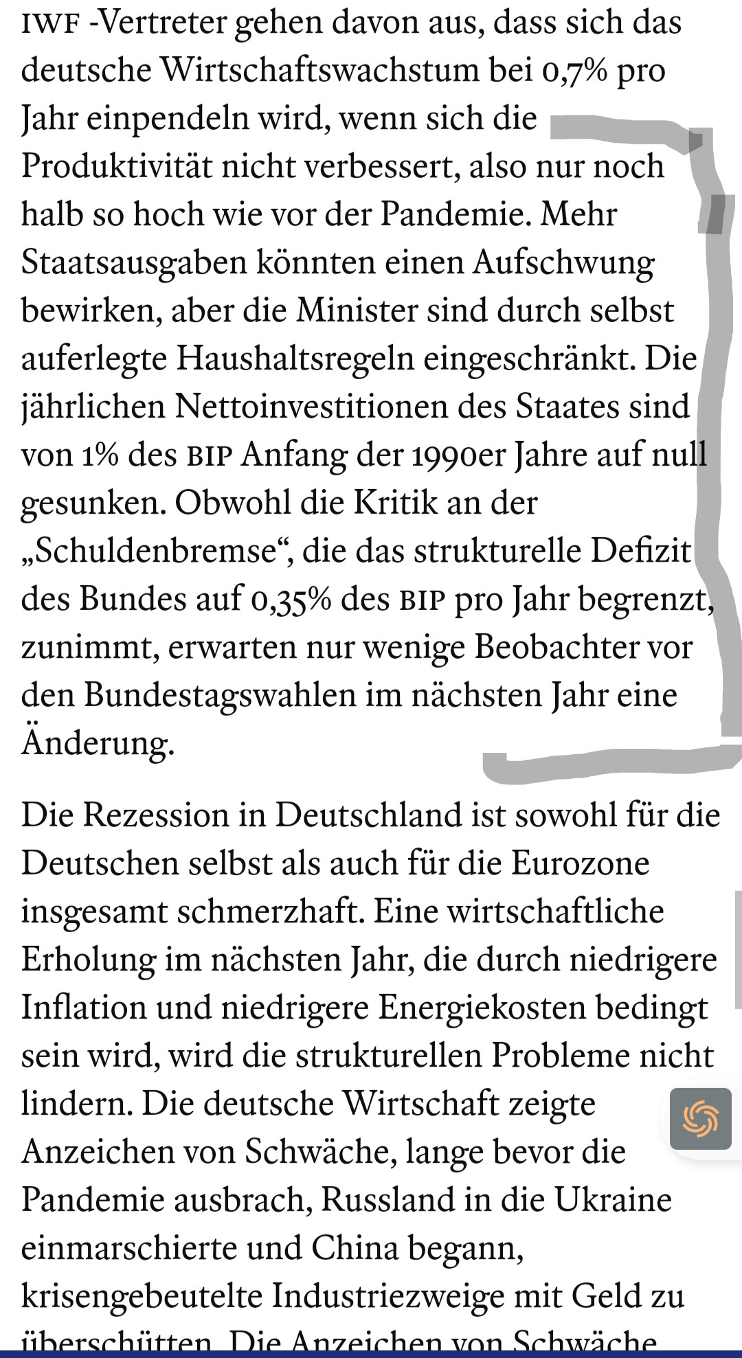 Jahr einpendeln wird, wenn sich die Produktivität nicht verbessert, also nur noch halb so hoch wie vor der Pandemie. Mehr Staatsausgaben könnten einen Aufschwung bewirken, aber die Minister sind durch selbst auferlegte Haushaltsregeln eingeschränkt. Die jährlichen Nettoinvestitionen des Staates sind von 1% des BIP Anfang der 1990er Jahre auf null gesunken. Obwohl die Kritik an der „Schuldenbremse“, die das strukturelle Defizit des Bundes auf 0,35% des BIP pro Jahr begrenzt, zunimmt, erwarten nur wenige Beobachter vor den Bundestagswahlen im nächsten Jahr eine Änderung.

Die Rezession in Deutschland ist sowohl für die Deutschen selbst als auch für die Eurozone insgesamt schmerzhaft. Eine wirtschaftliche Erholung im nächsten Jahr, die durch niedrigere Inflation und niedrigere Energiekosten bedingt sein wird, wird die strukturellen Probleme nicht lindern. Die deutsche Wirtschaft zeigte Anzeichen von Schwäche, lange bevor die Pandemie ausbrach, Russland in die Ukraine einmarschierte und China begann, krisengebeutelte Industriezweige mit Geld