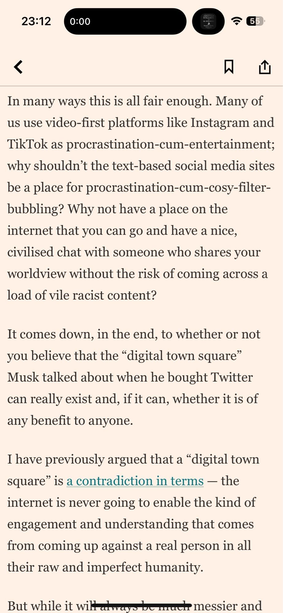 In many ways this is all fair enough. Many of us use video-first platforms like Instagram and TikTok as procrastination-cum-entertainment; why shouldn't the text-based social media sites be a place for procrastination-cum-cosy-filter-bubbling? Why not have a place on the internet that you can go and have a nice, civilised chat with someone who shares your worldview without the risk of coming across a load of vile racist content?
It comes down, in the end, to whether or not you believe that the "digital town square" Musk talked about when he bought Twitter can really exist and, if it can, whether it is of any benefit to anyone.
I have previously argued that a "digital town square" is a contradiction in terms - the internet is never going to enable the kind of engagement and understanding that comes from coming up against a real person in all their raw and imperfect humanity.