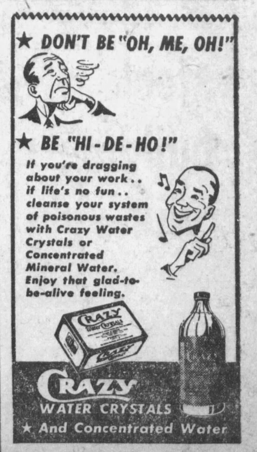 Ad for Crazy Water Crystals. The text reads:

DON'T BE "OH, ME, OH!"

BE "HI-DE-HO!"
If you're dragging
about your work..
if life's no fun..
cleanse your system
of poisonous wastes
with Crazy Water
Crystals or
Concentrated
Mineral Water.
Enjoy that glad-to-
be-alive feeling.
CRAZY
WATER CRYSTALS
And Concentrated Water