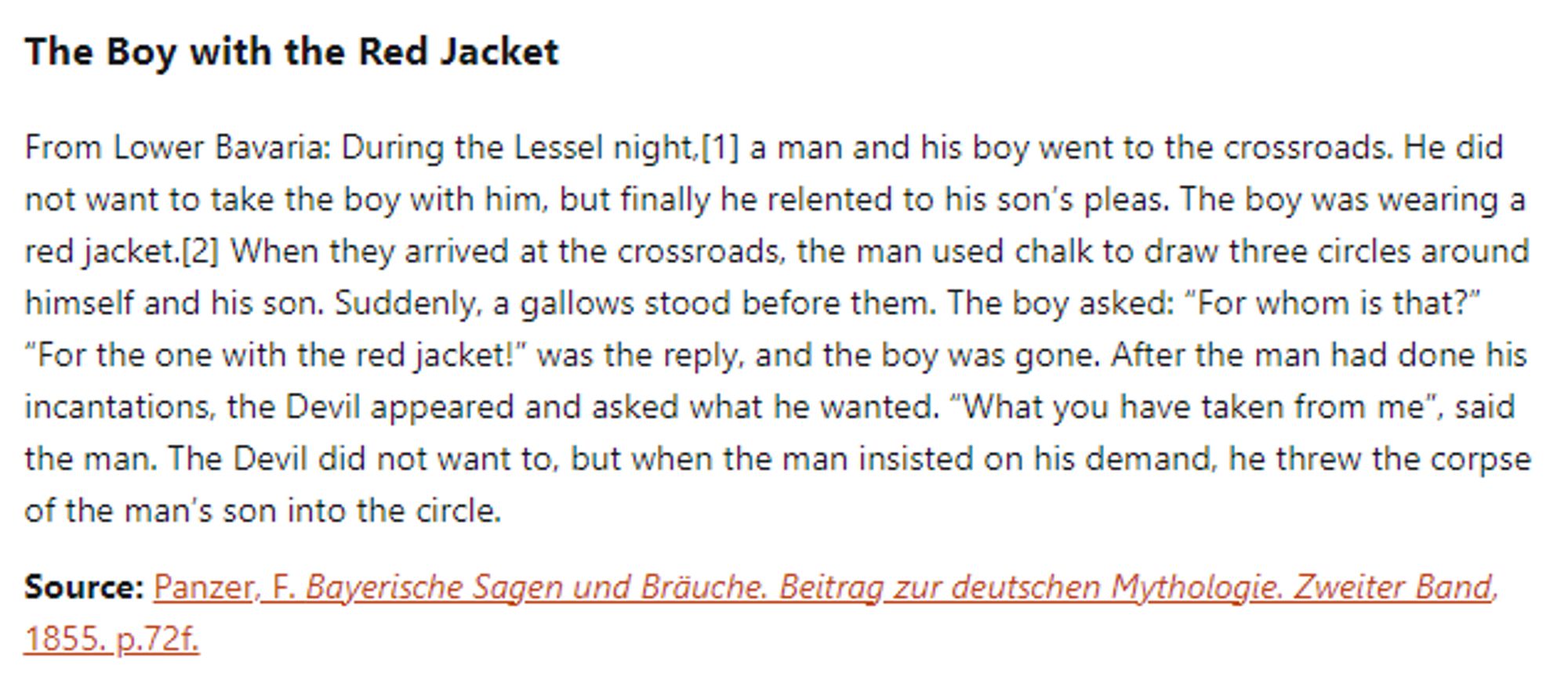 The Boy with the Red Jacket:  From Lower Bavaria: During the Lessel night, a man and his boy went to the crossroads. He did not want to take the boy with him, but finally he relented to his son’s pleas. The boy was wearing a red jacket. When they arrived at the crossroads, the man used chalk to draw three circles around himself and his son. Suddenly, a gallows stood before them. The boy asked: “For whom is that?” “For the one with the red jacket!” was the reply, and the boy was gone. After the man had done his incantations, the Devil appeared and asked what he wanted. “What you have taken from me”, said the man. The Devil did not want to, but when the man insisted on his demand, he threw the corpse of the man’s son into the circle.  Source: Panzer, F. Bayerische Sagen und Bräuche. Beitrag zur deutschen Mythologie. Zweiter Band, 1855. p.72f.