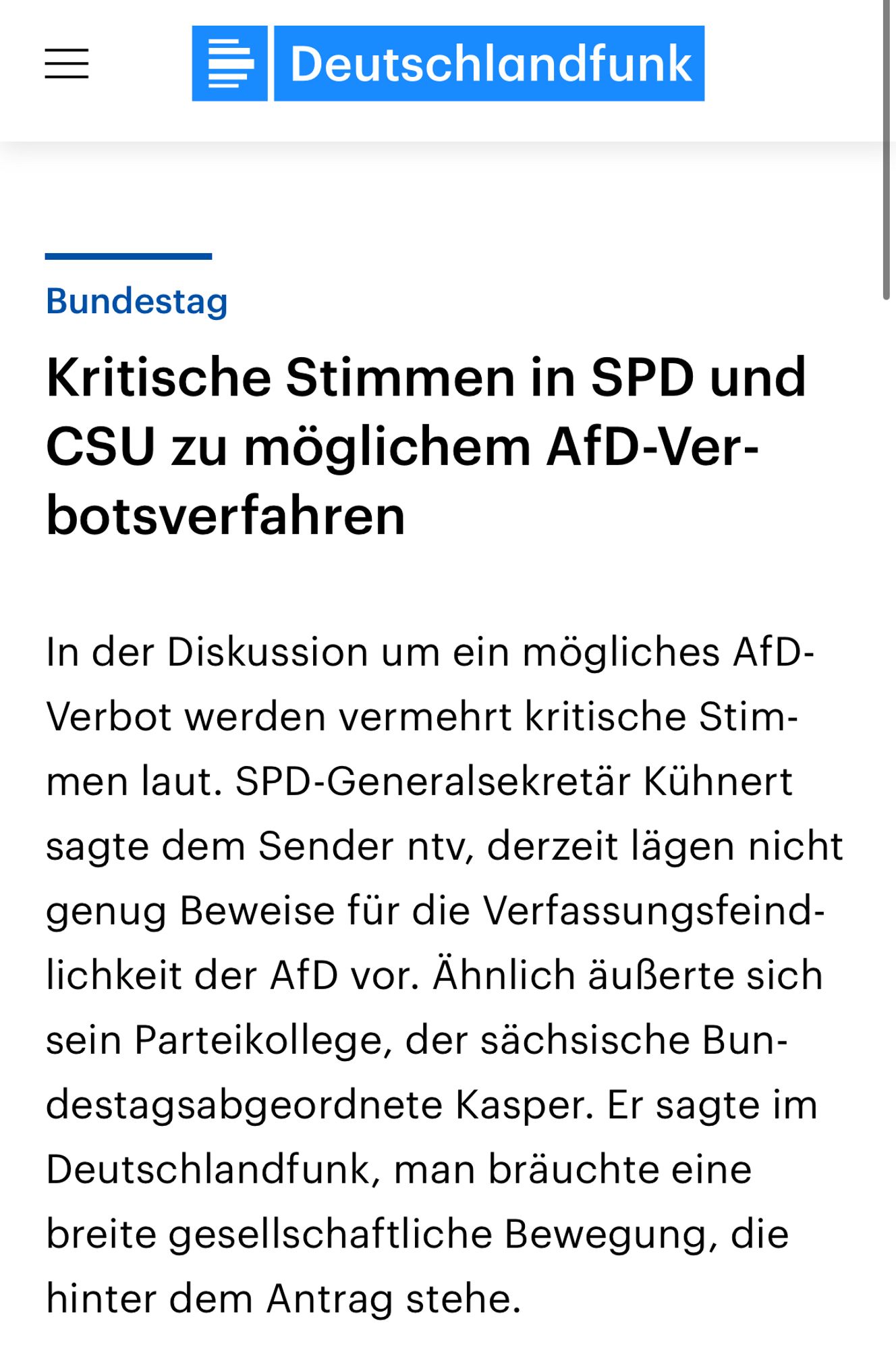 Deutschlandfunk
Bundestag
Kritische Stimmen in SPD und
CSU zu möglichem AfD-Ver-botsverfahren
In der Diskussion um ein mögliches AfD-Verbot werden vermehrt kritische Stimmen laut. SPD-Generalsekretär Kühnert sagte dem Sender ntv, derzeit lägen nicht genug Beweise für die Verfassungsfeind-lichkeit der AfD vor. Ähnlich äußerte sich sein Parteikollege, der sächsische Bundestagsabgeordnete Kasper. Er sagte im Deutschlandfunk, man bräuchte eine breite gesellschaftliche Bewegung, die hinter dem Antrag stehe.