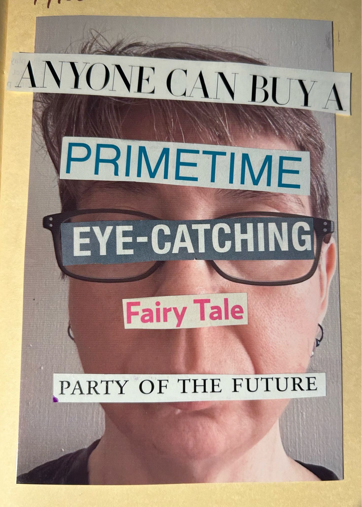 Photo of a white woman with short brown hair and glasses with dark rectangular frames. Over her face is pasted found poetry which reads: 

Anyone can buy a 
Primetime
Eye-catching
Fairy tale
Party of the future