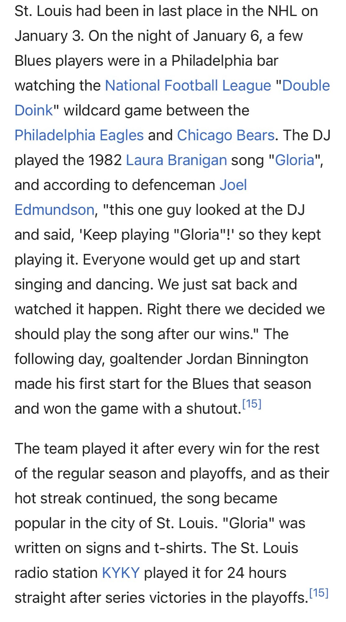 St. Louis had been in last place in the NHL on 1/3. On the night of 1:6, a few Blues players were in a Philadelphia bar watching the NFL "Double Doink" wildcard game between the
Philadelphia Eagles and Chicago Bears. The DJ played the 1982 Laura Branigan song "Gloria", and according to defenceman Joel Edmundson, "this one guy looked at the DJ and said, 'Keep playing "Gloria"!' so they kept playing it. Everyone would get up and start singing and dancing. We just sat back and watched it happen. Right there we decided we should play the song after our wins." The following day, goaltender Jordan Binnington made his first start for the Blues that season and won the game with a shutout.

The team played it after every win for the rest of the regular season and playoffs, and… the song became popular in the city of St. Louis. "Gloria" was written on signs and t-shirts. The St. Louis radio station KYKY played it for 24 hours straight after series victories in the playoffs.