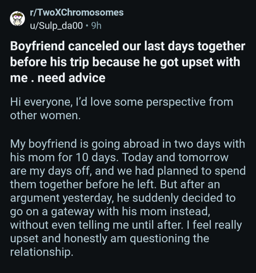 r/TwoXChromosomes u/Sulp_da00. 9h

Boyfriend canceled our last days together before his trip because he got upset with me. need advice

Hi everyone, I'd love some perspective from other women.

My boyfriend is going abroad in two days with his mom for 10 days. Today and tomorrow are my days off, and we had planned to spend them together before he left. But after an argument yesterday, he suddenly decided to go on a gateway with his mom instead, without even telling me until after. I feel really upset and honestly am questioning the relationship.