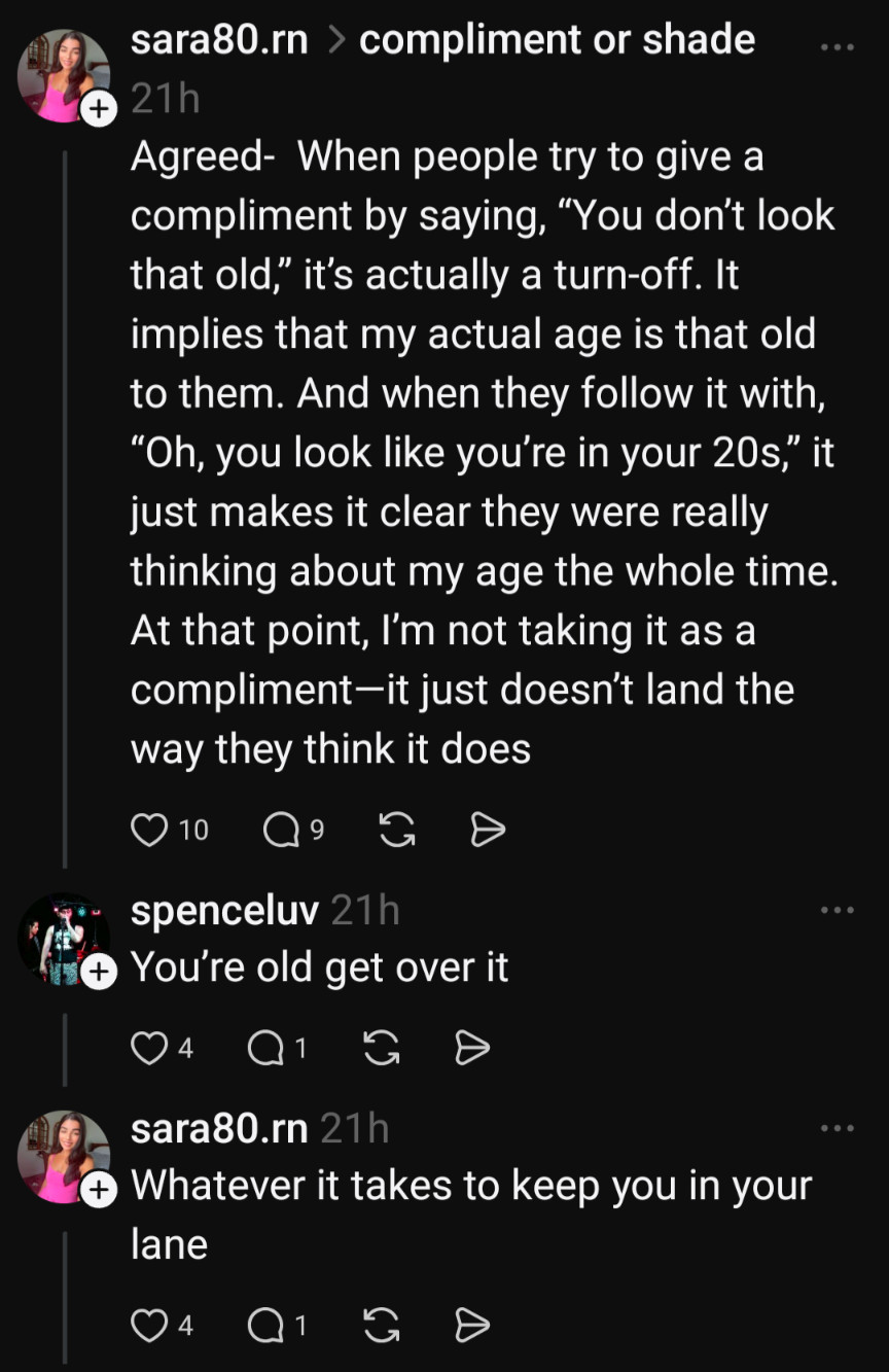 > compliment or shade

sara80.rn

+

21h

Agreed- When people try to give a compliment by saying, "You don't look that old," it's actually a turn-off. It implies that my actual age is that old to them. And when they follow it with, "Oh, you look like you're in your 20s," it just makes it clear they were really thinking about my age the whole time. At that point, I'm not taking it as a compliment-it just doesn't land the way they think it does

10

G

spenceluv 21h

You're old get over it

4

sara80.rn 21h

Whatever it takes to keep you in your lane

4

C

G