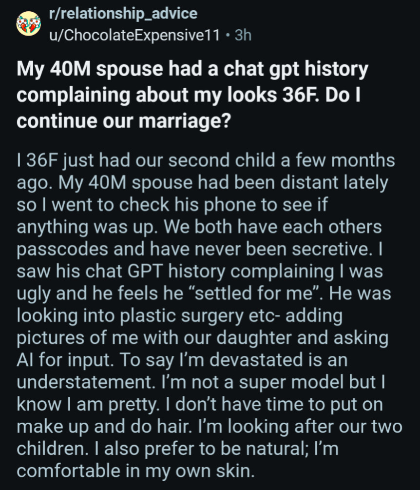 r/relationship_advice

u/ChocolateExpensive11. 3h

My 40M spouse had a chat gpt history complaining about my looks 36F. Do I continue our marriage?

I 36F just had our second child a few months ago. My 40M spouse had been distant lately so I went to check his phone to see if anything was up. We both have each others passcodes and have never been secretive. I saw his chat GPT history complaining I was ugly and he feels he "settled for me". He was looking into plastic surgery etc- adding pictures of me with our daughter and asking Al for input. To say I'm devastated is an understatement. I'm not a super model but I know I am pretty. I don't have time to put on make up and do hair. I'm looking after our two children. I also prefer to be natural; I'm comfortable in my own skin.