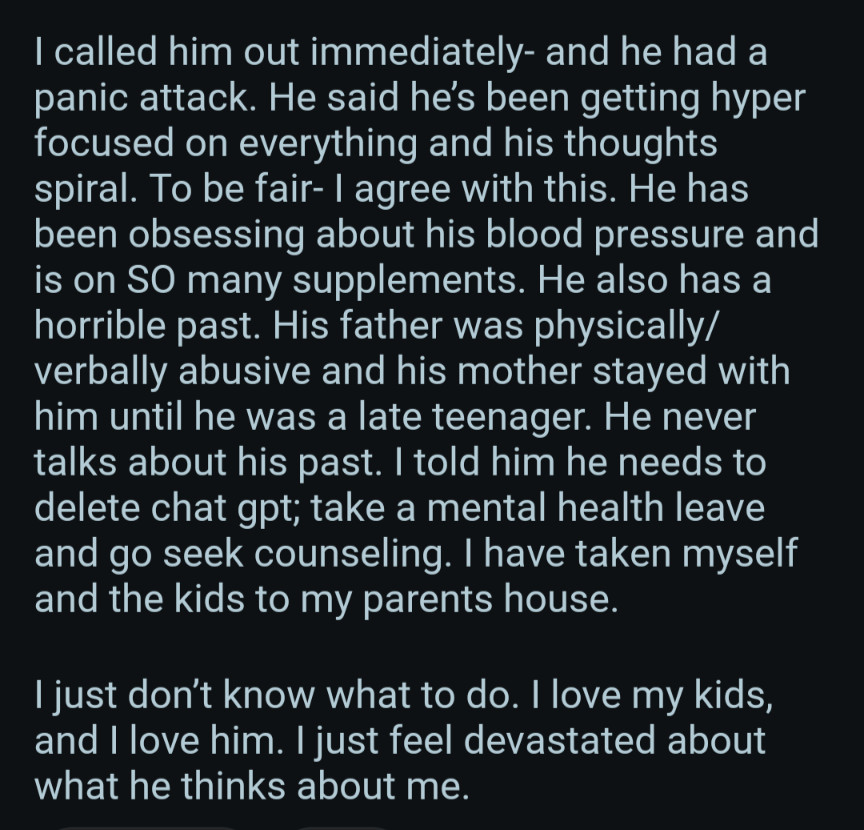 called him out immediately- and he had a panic attack. He said he's been getting hyper focused on everything and his thoughts spiral. To be fair- I agree with this. He has been obsessing about his blood pressure and is on SO many supplements. He also has a horrible past. His father was physically/ verbally abusive and his mother stayed with him until he was a late teenager. He never talks about his past. I told him he needs to delete chat gpt; take a mental health leave and go seek counseling. I have taken myself and the kids to my parents house.

I just don't know what to do. I love my kids, and I love him. I just feel devastated about what he thinks about me.