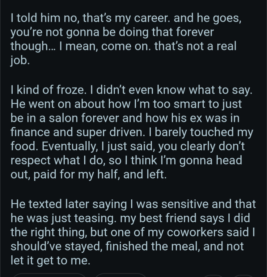 told him no, that's my career. and he goes, you're not gonna be doing that forever though... I mean, come on. that's not a real job.

I kind of froze. I didn't even know what to say. He went on about how I'm too smart to just be in a salon forever and how his ex was in finance and super driven. I barely touched my food. Eventually, I just said, you clearly don't respect what I do, so I think I'm gonna head out, paid for my half, and left.

He texted later saying I was sensitive and that he was just teasing. my best friend says I did the right thing, but one of my coworkers said I should've stayed, finished the meal, and not let it get to me.