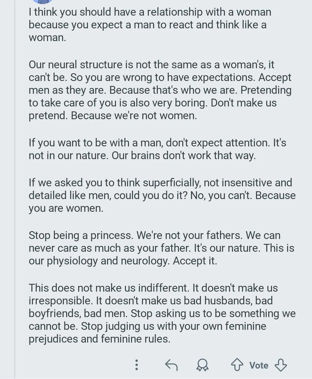 I think you should have a relationship with a woman because you expect a man to react and think like a woman.

Our neural structure is not the same as a woman's, it can't be. So you are wrong to have expectations. Accept men as they are. Because that's who we are. Pretending to take care of you is also very boring. Don't make us pretend. Because we're not women.

If you want to be with a man, don't expect attention. It's not in our nature. Our brains don't work that way.

If we asked you to think superficially, not insensitive and detailed like men, could you do it? No, you can't. Because you are women.

Stop being a princess. We're not your fathers. We can never care as much as your father. It's our nature. This is our physiology and neurology. Accept it.

This does not make us indifferent. It doesn't make us irresponsible. It doesn't make us bad husbands, bad boyfriends, bad men. Stop asking us to be something we cannot be. Stop judging us with your own feminine prejudices and femini