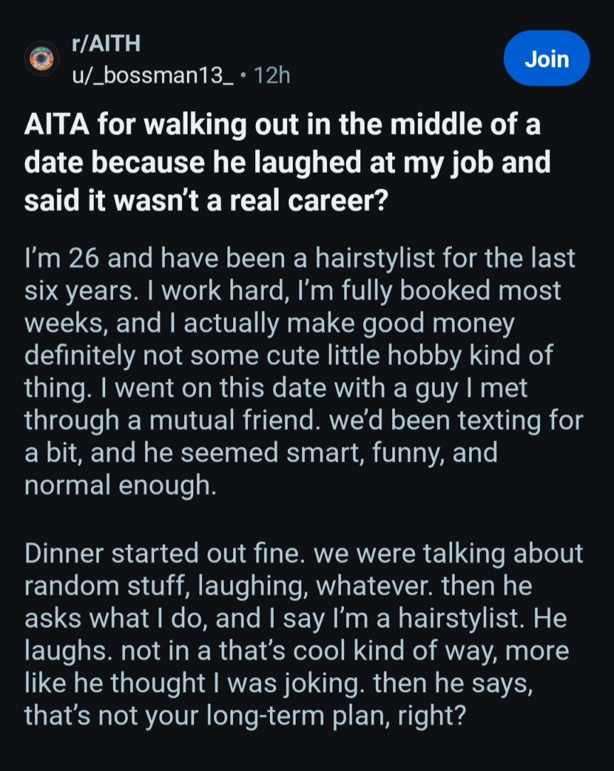 r/AITH

u/_bossman13 12h

Join

AlTA for walking out in the middle of a date because he laughed at my job and said it wasn't a real career?

I'm 26 and have been a hairstylist for the last six years. I work hard, I'm fully booked most weeks, and I actually make good money definitely not some cute little hobby kind of thing. I went on this date with a guy I met through a mutual friend. we'd been texting for a bit, and he seemed smart, funny, and normal enough.

Dinner started out fine. we were talking about random stuff, laughing, whatever. then he asks what I do, and I say I'm a hairstylist. He laughs. not in a that's cool kind of way, more like he thought I was joking. then he says, that's not your long-term plan, right?