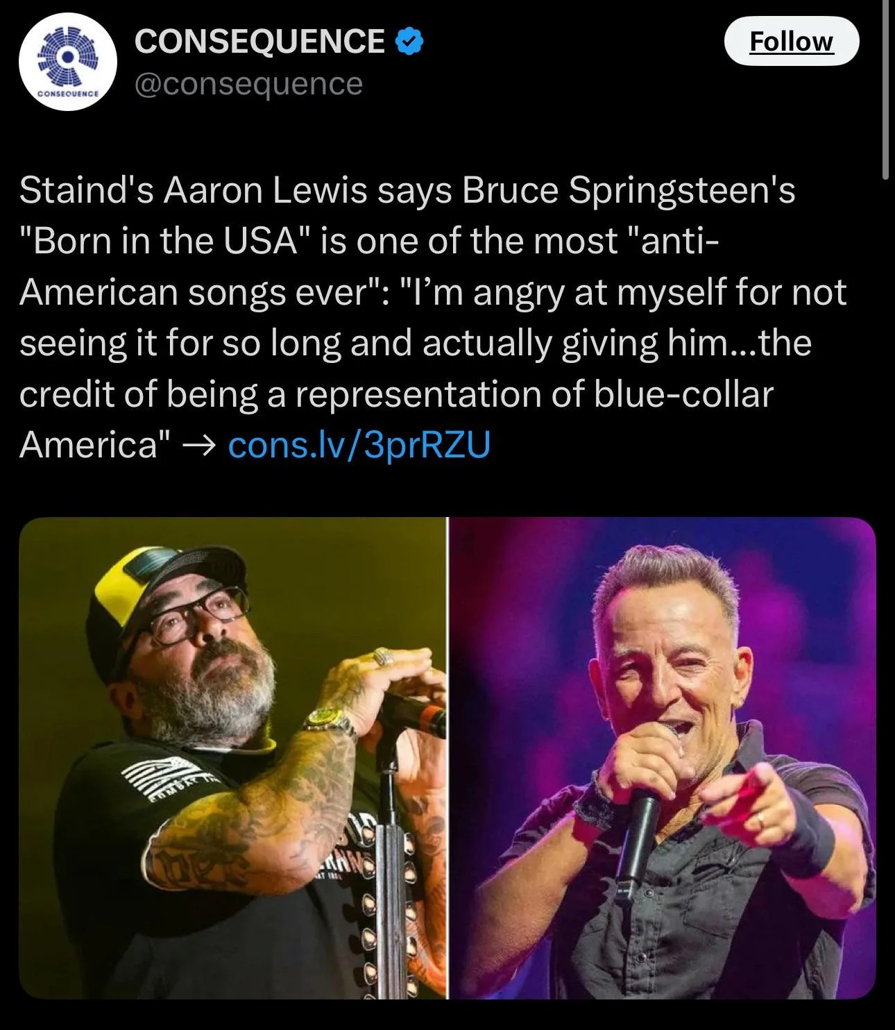 @consequence

Follow

Staind's Aaron Lewis says Bruce Springsteen's "Born in the USA" is one of the most "anti- American songs ever": "I'm angry at myself for not seeing it for so long and actually giving him...the credit of being a representation of blue-collar

America