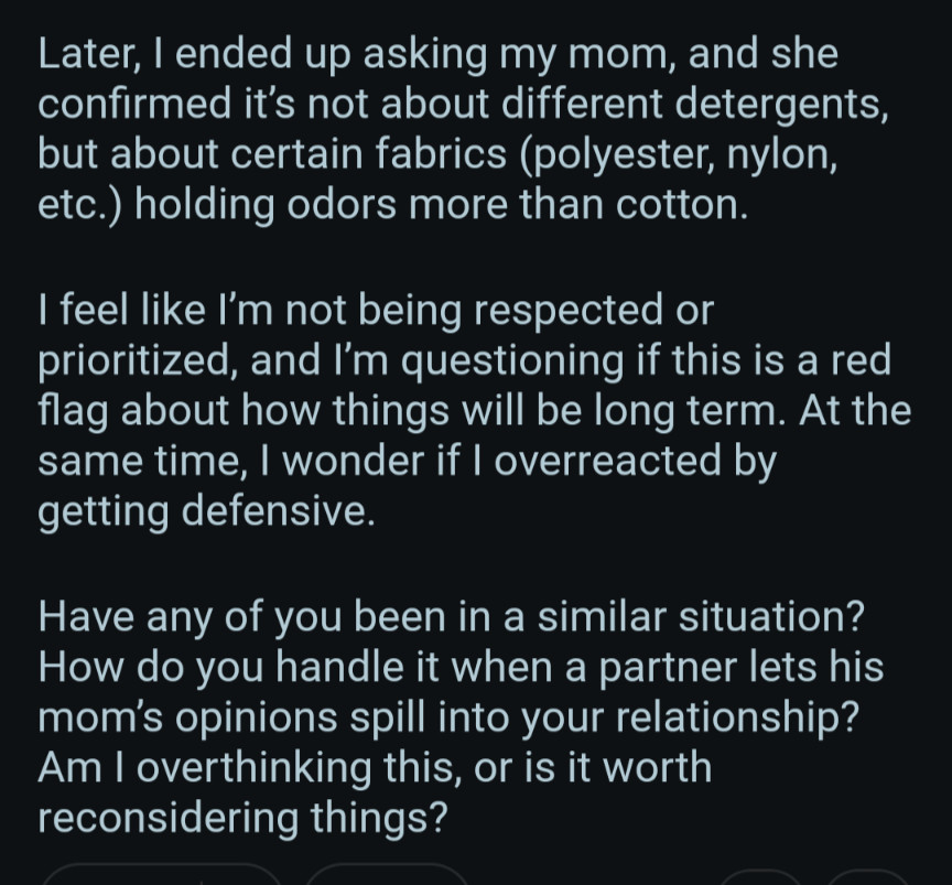 Later, I ended up asking my mom, and she confirmed it's not about different detergents, but about certain fabrics (polyester, nylon, etc.) holding odors more than cotton.

I feel like I'm not being respected or prioritized, and I'm questioning if this is a red flag about how things will be long term. At the same time, I wonder if I overreacted by getting defensive.

Have any of you been in a similar situation? How do you handle it when a partner lets his mom's opinions spill into your relationship? Am I overthinking this, or is it worth reconsidering things?
