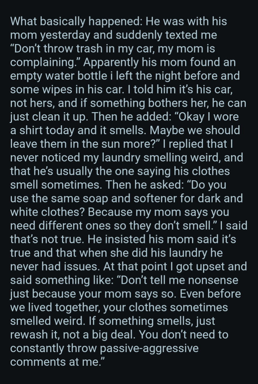 What basically happened: He was with his mom yesterday and suddenly texted me "Don't throw trash in my car, my mom is complaining." Apparently his mom found an empty water bottle i left the night before and some wipes in his car. I told him it's his car, not hers, and if something bothers her, he can just clean it up. Then he added: "Okay I wore a shirt today and it smells. Maybe we should leave them in the sun more?" I replied that I never noticed my laundry smelling weird, and that he's usually the one saying his clothes smell sometimes. Then he asked: "Do you use the same soap and softener for dark and white clothes? Because my mom says you need different ones so they don't smell." I said that's not true. He insisted his mom said it's true and that when she did his laundry he never had issues. At that point I got upset and said something like: "Don't tell me nonsense just because your mom says so. Even before we lived together, your clothes sometimes smelled weird. If something smel