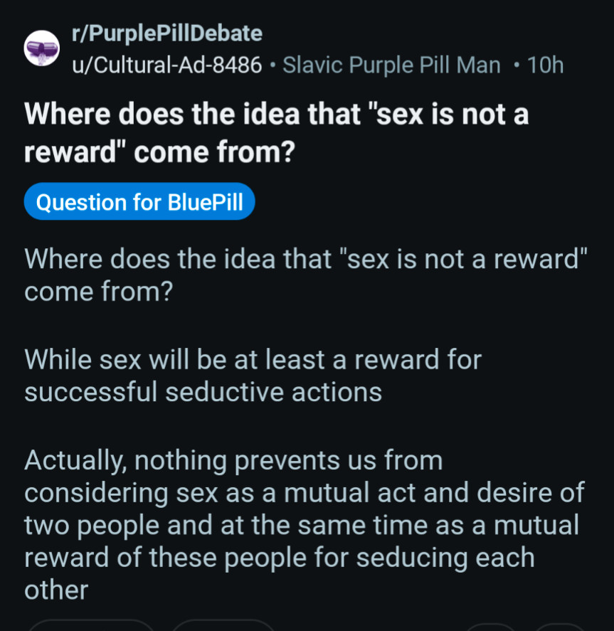 r/PurplePillDebate

u/Cultural-Ad-8486

Slavic Purple Pill Man

10h

Where does the idea that "sex is not a reward" come from?

Question for BluePill

Where does the idea that "sex is not a reward" come from?

While sex will be at least a reward for successful seductive actions

Actually, nothing prevents us from considering sex as a mutual act and desire of two people and at the same time as a mutual reward of these people for seducing each

other