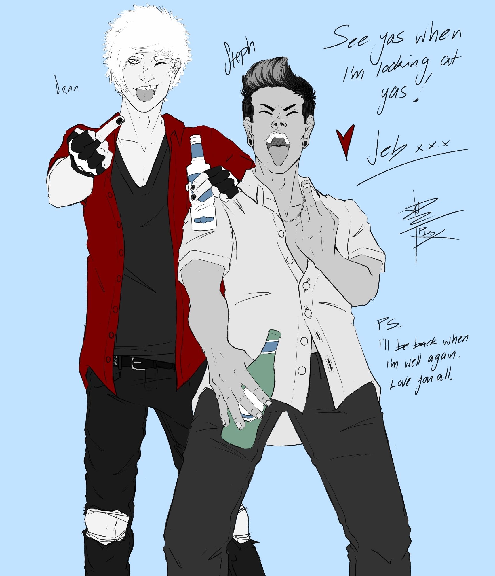 Digital greyscale art of Dean and Steph.
Dean, a tall lanky Caucasian guy, dressed in a red shirt over a black tshirt and ripped jeans winks while poking his tongue out and gives the finger with his right hand while holding a Smirnoff twist in his left. He leans this hand on Stephan’s shoulder.
Steph, an Italian-Australian guy with coiffed hair and gauges and a light chain, dressed in a short sleeved shirt only buttoned up at his waist and black chinos gives the finger with his left hand while holding a peroni in his right.
He has his mouth open wide, sticking his tongue out.

Text reads "See yas when I'm looking at yas! ❤️Jeb xxx"

"P.s. I'll be back when I'm well again. Love you all"