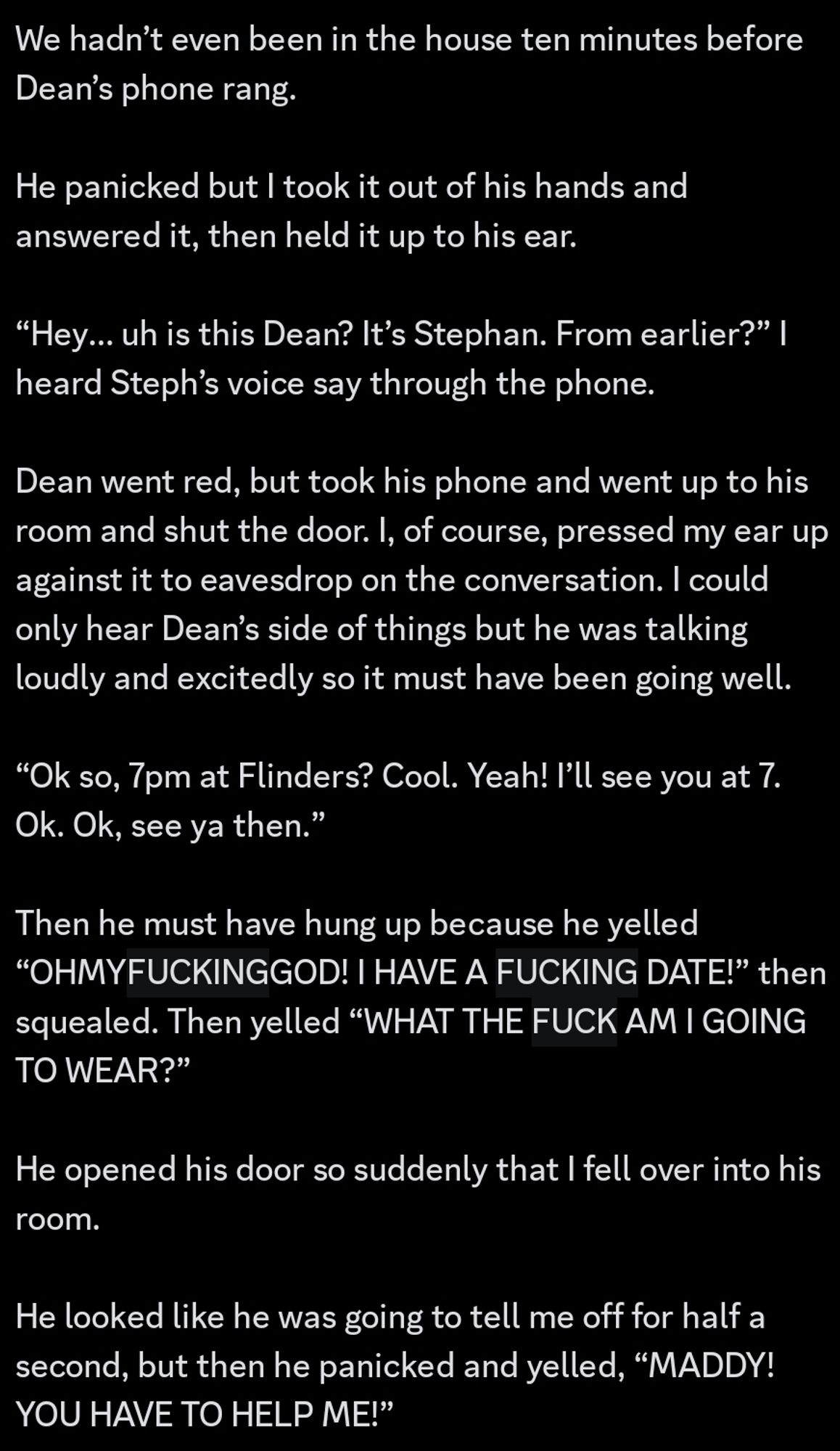 We hadn’t even been in the house ten minutes before Dean’s phone rang.

He panicked but I took it out of his hands and answered it, then held it up to his ear.

“Hey… uh is this Dean? It’s Stephan. From earlier?” I heard Steph’s voice say through the phone.

Dean went red, but took his phone and went up to his room and shut the door. I, of course, pressed my ear up against it to eavesdrop on the conversation. I could only hear Dean’s side of things but he was talking loudly and excitedly so it must have been going well.

“Ok so, 7pm at Flinders? Cool. Yeah! I’ll see you at 7. Ok. Ok, see ya then.”

Then he must have hung up because he yelled “OHMYFUCKINGGOD! I HAVE A FUCKING DATE!” then squealed. Then yelled “WHAT THE FUCK AM I GOING TO WEAR?”
He opened his door so suddenly that I fell over into his room.

He looked like he was going to tell me off for half a second, but then he panicked and yelled, “MADDY! YOU HAVE TO HELP ME!”