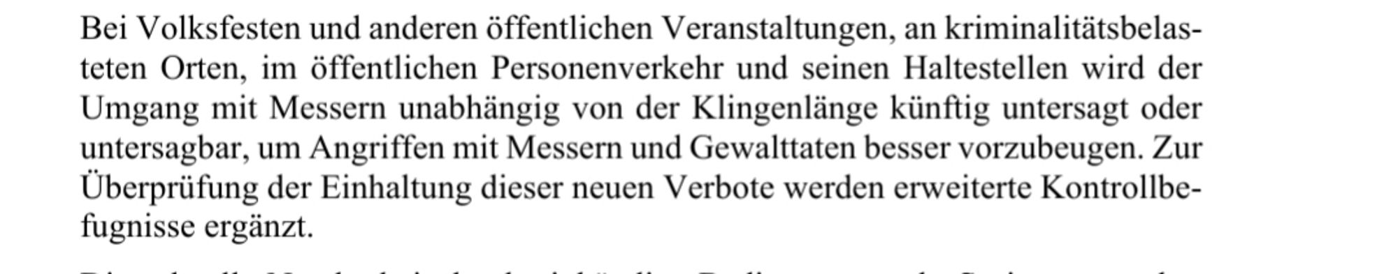 teten Orten, im öffentlichen Personenverkehr unteten Orten, im öffentlichen Personenverkehr und seinen Haltestellen wird der
Umgang mit Messern unabhängig von der Klingenlänge künftig untersagt oder
untersagbar, um Angriffen mit Messern und Gewalttaten besser vorzubeugen. Zur
Überprüfung der Einhaltung dieser neuen Verbote werden erweiterte Kontrollbe-
fugnisse ergänzt.
Die schnelle Nutzbd seinen Haltestellen wird der
Umgang mit Messern unabhängig von der Klingenlänge künftig untersagt oder untersagbar, um Angriffen mit Messern und Gewalttaten besser vorzubeugen. Zur
Überprüfung der Einhaltung dieser neuen Verbote werden erweiterte Kontrollbe-
fugnisse ergänzt.