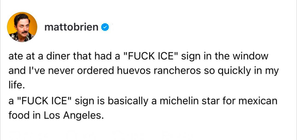 mattobrien

ate at a diner that had a "FUCK ICE" sign in the window and I've never ordered huevos rancheros so quickly in my life.

a "FUCK ICE" sign is basically a michelin star for mexican food in Los Angeles.