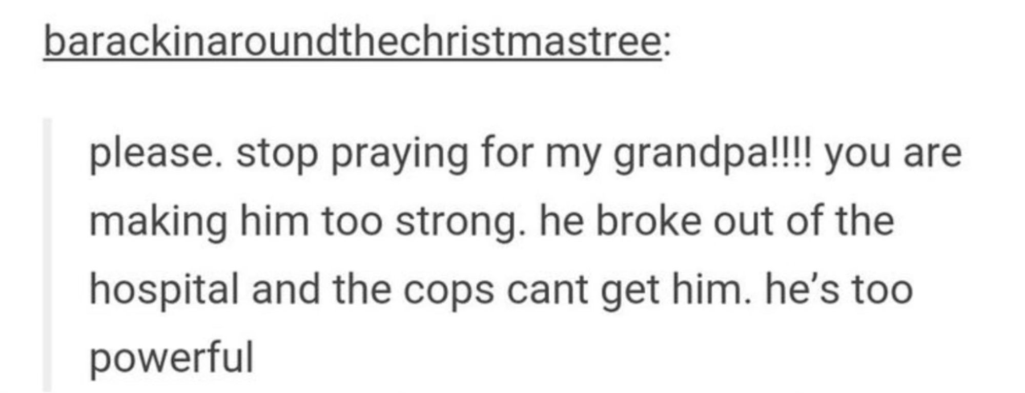 barackinaroundthechristmastree:
please. stop praying for my grandpa!!!! you are making him too strong. he broke out of the hospital and the cops cant get him. he's too
powerful