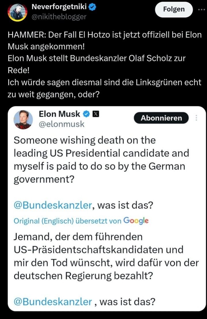 Neverforgetniki

@nikitheblogger

Folgen

HAMMER: Der Fall El Hotzo ist jetzt offiziell bei Elon Musk angekommen!

Elon Musk stellt Bundeskanzler Olaf Scholz zur Rede!

Ich würde sagen diesmal sind die Linksgrünen echt zu weit gegangen, oder?

Elon Musk

@elonmusk

Abonnieren

Someone wishing death on the leading US Presidential candidate and myself is paid to do so by the German government?

@Bundeskanzler, was ist das?

Original (Englisch) übersetzt von Google

Jemand, der dem führenden US-Präsidentschaftskandidaten und mir den Tod wünscht, wird dafür von der deutschen Regierung bezahlt?

@Bundeskanzler, was ist das?