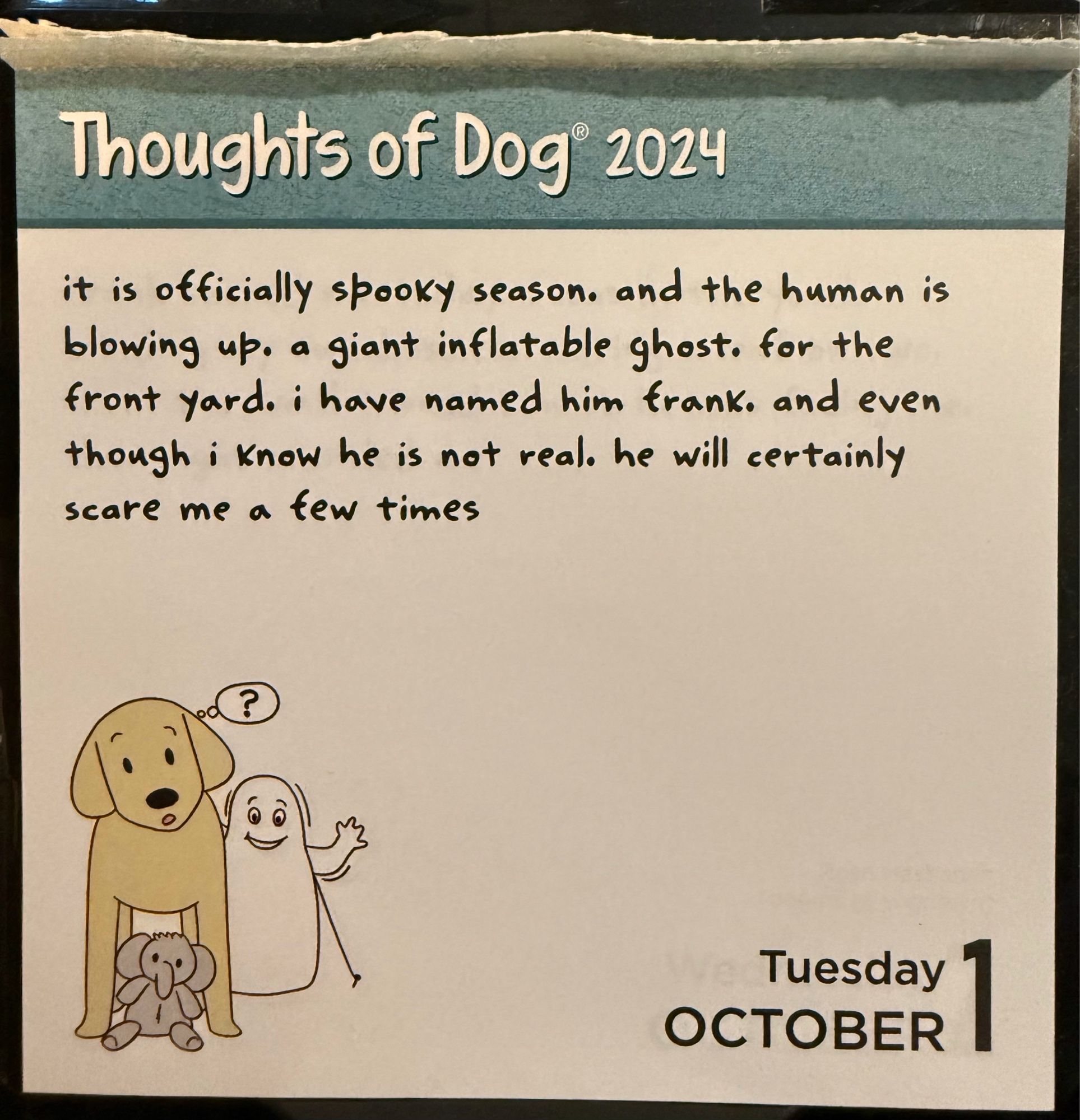 Thoughts of Dog 2024
it is officially spooky season. and the human is blowing up. a giant inflatable ghost. for the front yard. i have named him frank. and even though i know he is not real. he will certainly scare me a few times
Tuesday
OCTOBER 1