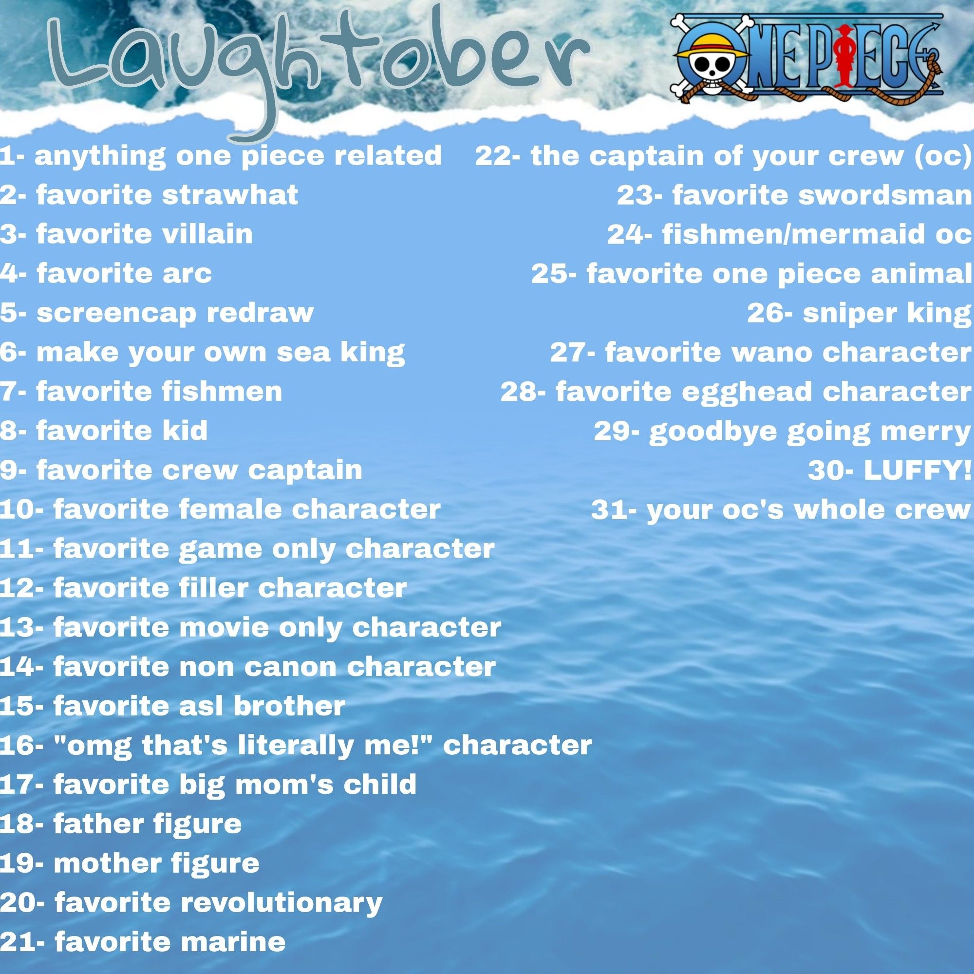 1- anything one piece related
2- favorite strawhat
3- favorite villain
4- favorite arc
5- screencap redraw
6- make your own sea king
7- favorite fishmen
8- favorite kid
9- favorite crew captain
10- favorite female character
11- favorite game only character
12- favorite filler character
13- favorite movie only character
14- favorite non canon character
15- favorite asl brother
16- "omg that's literally me!" character
17- favorite big mom's child
18- father figure
19- mother figure
20- favorite revolutionary
21- favorite marine
22- the captain of your crew (oc)
23- favorite swordsman
24- fishmen/mermaid oc
25- favorite one piece animal
26- sniper king
27- favorite wano character
28- favorite egghead character
29- goodbye going merry
30- LUFFY!
31- your oc's whole crew