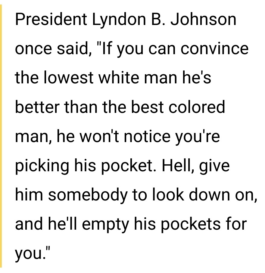 President Lyndon B. Johnson once said, "If you can convince the lowest white man he's better than the best colored man, he won't notice you're picking his pocket. Hell, give him somebody to look down on, and he'll empty his pockets for you." 