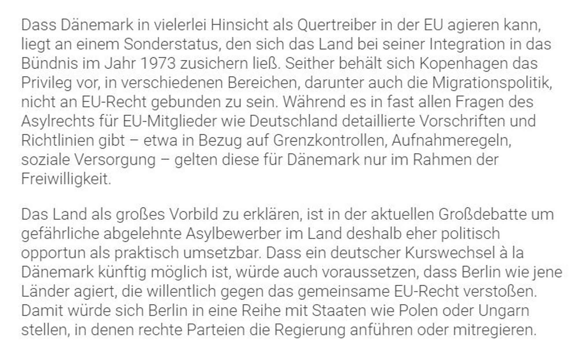 Dass Dänemark in vielerlei Hinsicht als Quertreiber in der EU agieren kann, liegt an einem Sonderstatus, den sich das Land bei seiner Integration in das Bündnis im Jahr 1973 zusichern ließ. Seither behält sich Kopenhagen das Privileg vor, in verschiedenen Bereichen, darunter auch die Migrationspolitik, nicht an EU-Recht gebunden zu sein. Während es in fast allen Fragen des Asylrechts für EU-Mitglieder wie Deutschland detaillierte Vorschriften und Richtlinien gibt - etwa in Bezug auf Grenzkontrollen, Aufnahmeregeln, soziale Versorgung - gelten diese für Dänemark nur im Rahmen der Freiwilligkeit.

Das Land als großes Vorbild zu erklären, ist in der aktuellen Großdebatte um gefährliche abgelehnte Asylbewerber im Land deshalb eher politisch opportun als praktisch umsetzbar. Dass ein deutscher Kurswechsel a la Dänemark künftig möglich ist, würde auch voraussetzen, dass Berlin wie jene Länder agiert, die willentlich gegen das gemeinsame EU-Recht verstoßen. Damit würde sich Berlin in eine Rei