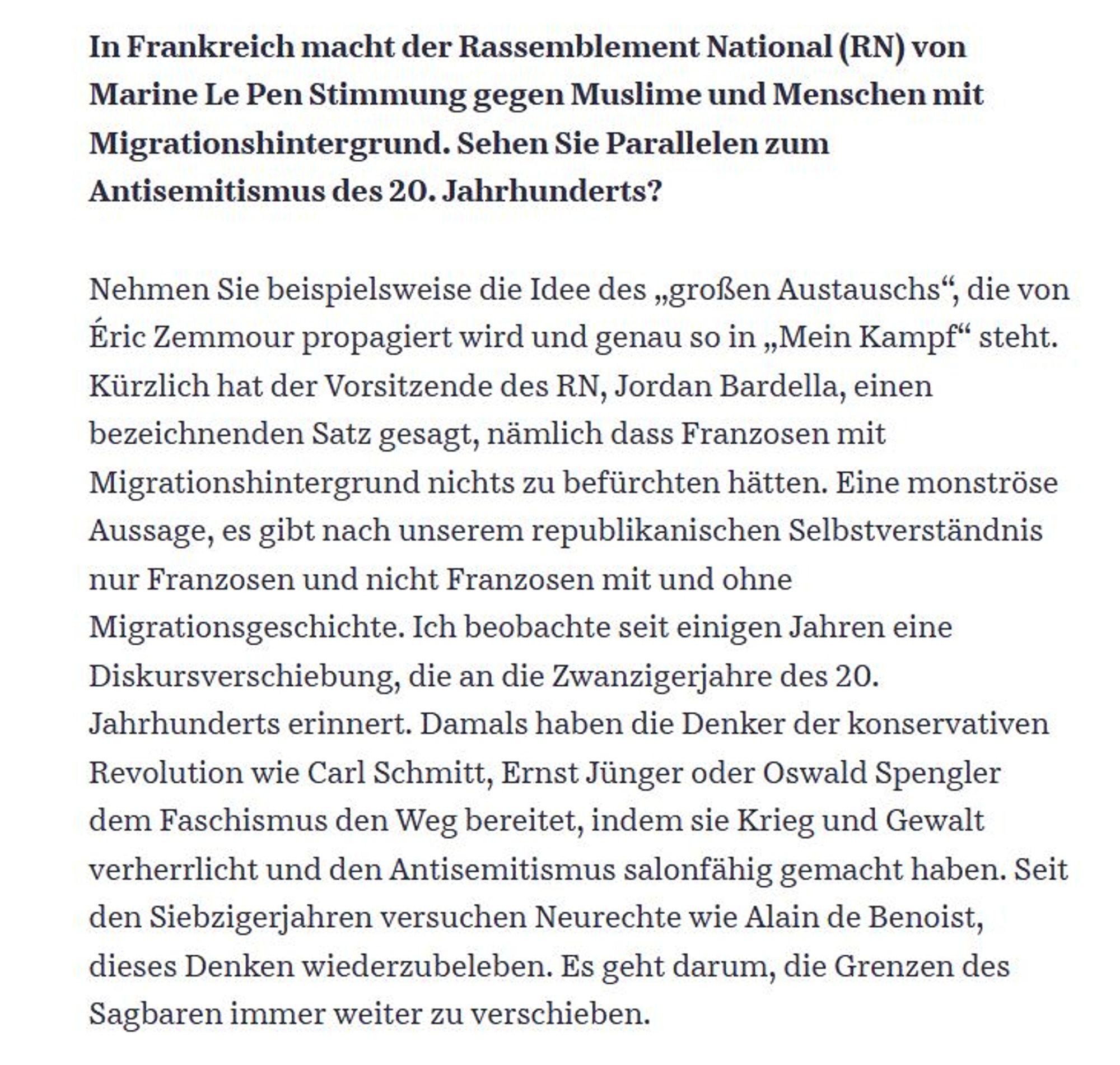 In Frankreich macht der Rassemblement National (RN) von Marine Le Pen Stimmung gegen Muslime und Menschen mit Migrationshintergrund. Sehen Sie Parallelen zum Antisemitismus des 20. Jahrhunderts?

Nehmen Sie beispielsweise die Idee des „großen Austauschs“, die von Éric Zemmour propagiert wird und genau so in „Mein Kampf“ steht. Kürzlich hat der Vorsitzende des RN, Jordan Bardella, einen bezeichnenden Satz gesagt, nämlich dass Franzosen mit Migrationshintergrund nichts zu befürchten hätten. Eine monströse Aussage, es gibt nach unserem republikanischen Selbstverständnis nur Franzosen und nicht Franzosen mit und ohne Migrationsgeschichte. Ich beobachte seit einigen Jahren eine Diskursverschiebung, die an die Zwanzigerjahre des 20. Jahrhunderts erinnert. Damals haben die Denker der konservativen Revolution wie Carl Schmitt, Ernst Jünger oder Oswald Spengler dem Faschismus den Weg bereitet, indem sie Krieg und Gewalt verherrlicht und den Antisemitismus salonfähig gemacht haben. Seit den Sieb