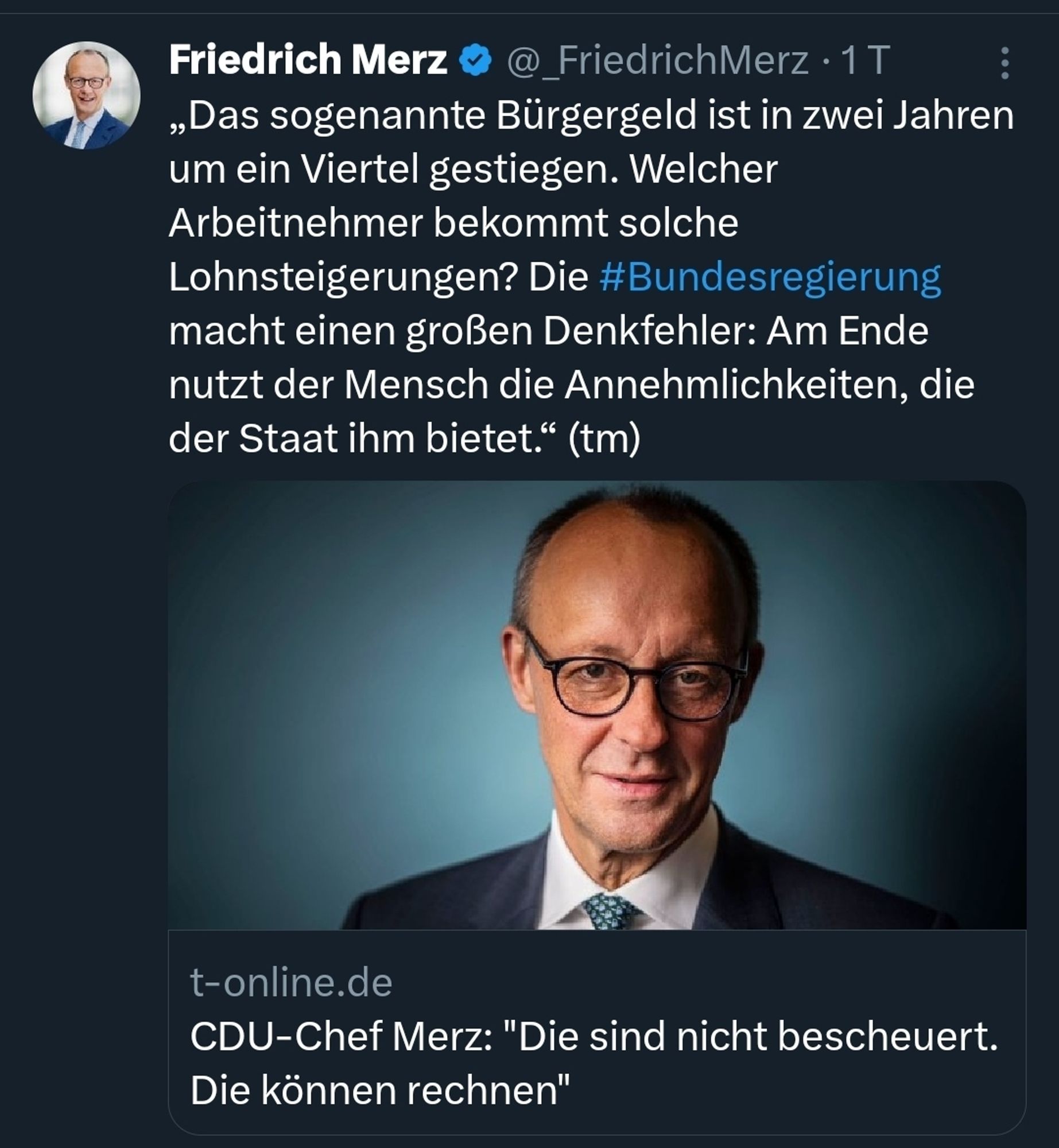 Tweet von Friedrich Merz:
„Das sogenannte Bürgergeld ist in zwei Jahren um ein Viertel gestiegen. Welcher Arbeitnehmer bekommt solche Lohnsteigerungen? Die #Bundesregierung macht einen großen Denkfehler: Am Ende nutzt der Mensch die Annehmlichkeiten, die der Staat ihm bietet.“ (tm)