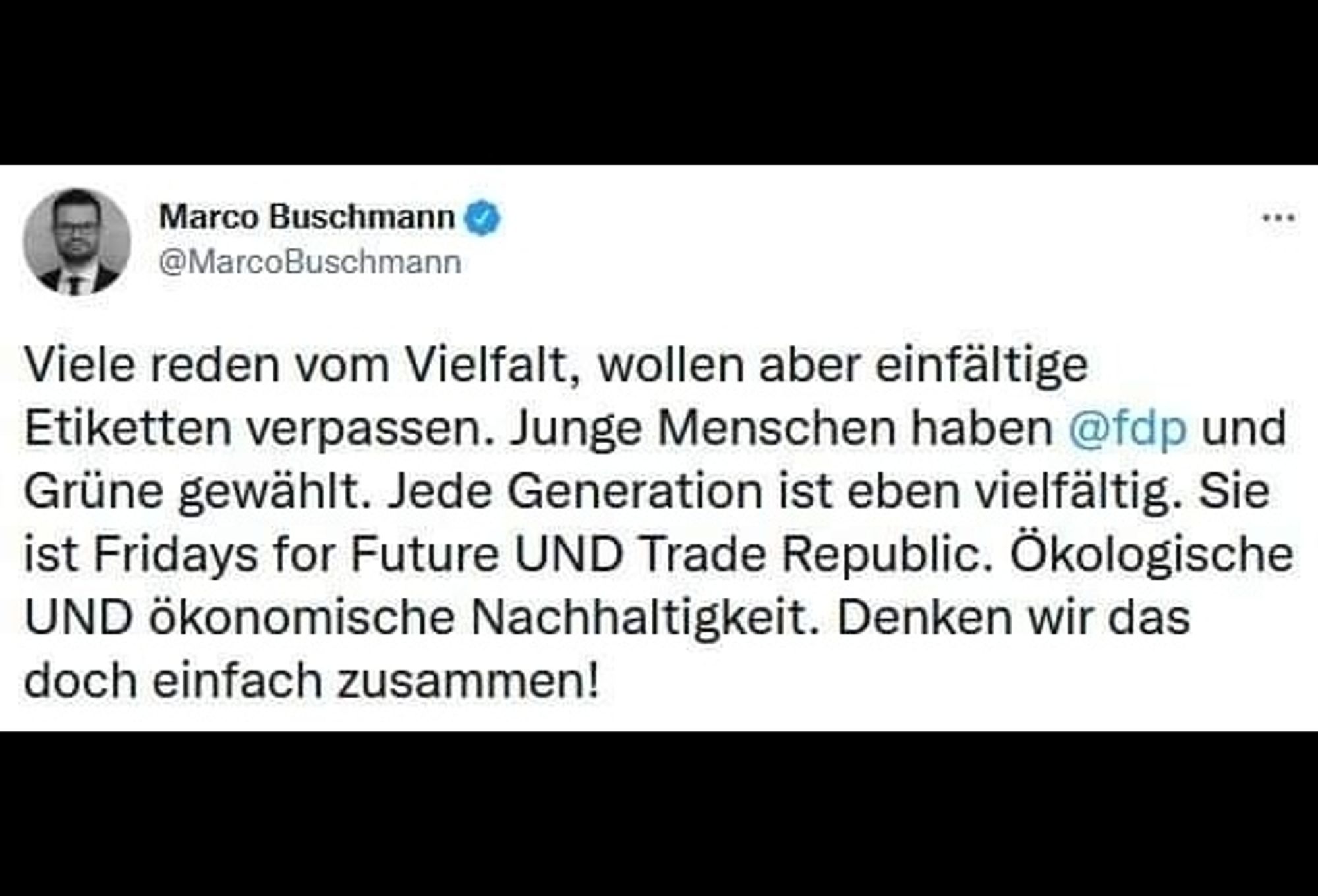 Tweet von Marco Buschmann:
Viele reden von Vielfalt, wollen aber einfältige Etiketten verpassen. Junge Menschen haben FDP und Grüne gewählt. Jede Generation ist eben vielfältig. Sie ist Fridays for Future UND Trade Republic. Ökologische UND ökonomische Nachhaltigkeit. Denken wir das doch einfach zusammen!