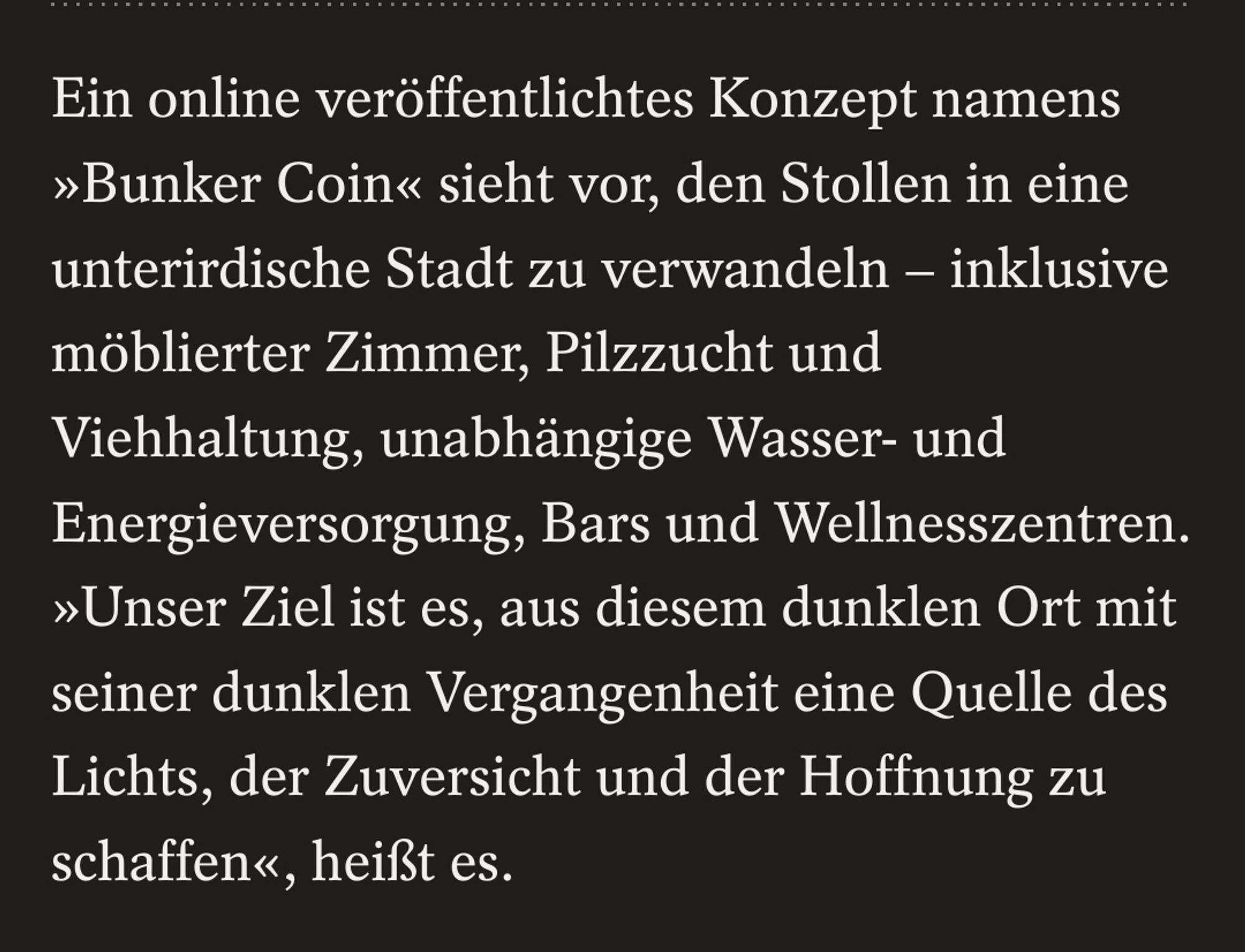 Ein online veröffentlichtes Konzept namens »Bunker Coin« sieht vor, den Stollen in eine unterirdische Stadt zu verwandeln – inklusive möblierter Zimmer, Pilzzucht und Viehhaltung, unabhängige Wasser- und Energieversorgung, Bars und Wellnesszentren. »Unser Ziel ist es, aus diesem dunklen Ort mit seiner dunklen Vergangenheit eine Quelle des Lichts, der Zuversicht und der Hoffnung zu schaffen«, heißt es.