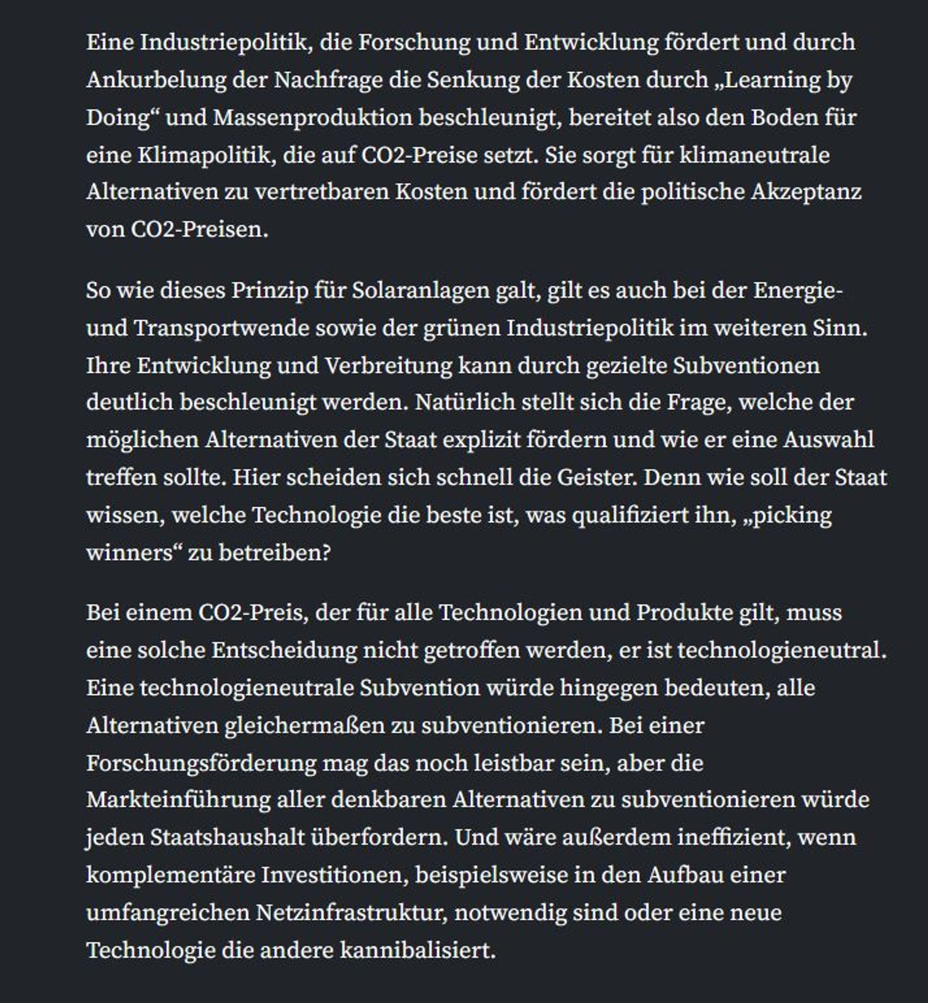 Eine Industriepolitik, die Forschung und Entwicklung fördert und durch Ankurbelung der Nachfrage die Senkung der Kosten durch „Learning by Doing“ und Massenproduktion beschleunigt, bereitet also den Boden für eine Klimapolitik, die auf CO2-Preise setzt. Sie sorgt für klimaneutrale Alternativen zu vertretbaren Kosten und fördert die politische Akzeptanz von CO2-Preisen.

So wie dieses Prinzip für Solaranlagen galt, gilt es auch bei der Energie- und Transportwende sowie der grünen Industriepolitik im weiteren Sinn. Ihre Entwicklung und Verbreitung kann durch gezielte Subventionen deutlich beschleunigt werden. Natürlich stellt sich die Frage, welche der möglichen Alternativen der Staat explizit fördern und wie er eine Auswahl treffen sollte. Hier scheiden sich schnell die Geister. Denn wie soll der Staat wissen, welche Technologie die beste ist, was qualifiziert ihn, „picking winners“ zu betreiben?

Bei einem CO2-Preis, der für alle Technologien und Produkte gilt, muss eine solche Entsche