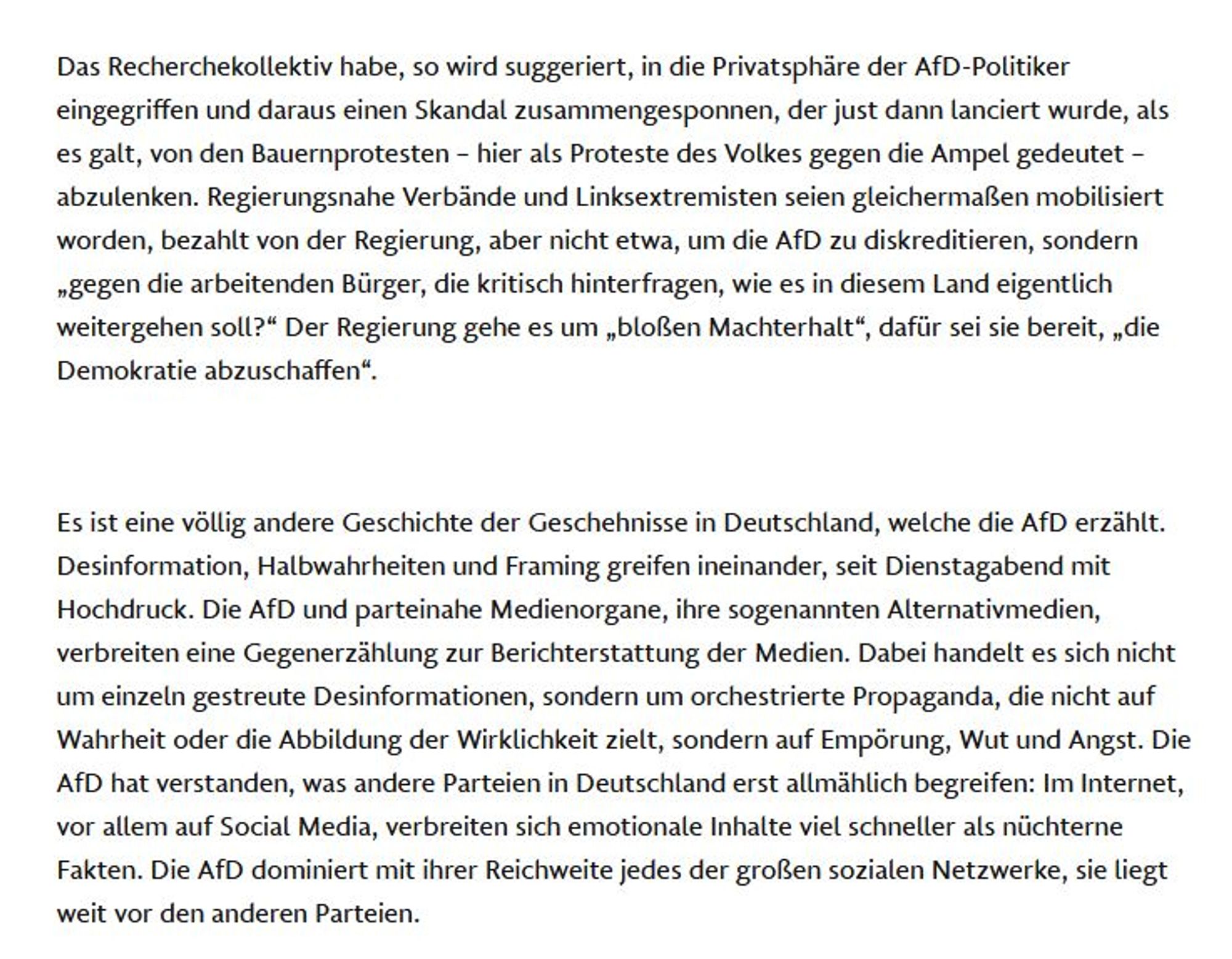 Das Recherchekollektiv habe, so wird suggeriert, in die Privatsphäre der AfD-Politiker eingegriffen und daraus ei­nen Skandal zusammengesponnen, der just dann lanciert wurde, als es galt, von den Bauernprotesten – hier als Proteste des Volkes gegen die Ampel gedeutet – abzulenken. Regierungsnahe Verbände und Linksextremisten seien gleichermaßen mobilisiert worden, bezahlt von der Regierung, aber nicht etwa, um die AfD zu diskreditieren, sondern „gegen die arbeitenden Bürger, die kritisch hinterfragen, wie es in diesem Land eigentlich weitergehen soll?“ Der Regierung gehe es um „bloßen Machterhalt“, dafür sei sie bereit, „die Demokratie abzuschaffen“.

Es ist eine völlig andere Geschichte der Geschehnisse in Deutschland, welche die AfD erzählt. Desinformation, Halbwahrheiten und Framing greifen ineinander, seit Dienstagabend mit Hochdruck. Die AfD und parteinahe Medienorgane, ihre sogenannten Alternativmedien, verbreiten eine Gegenerzählung zur Berichterstattung der Medien. Dabei handel