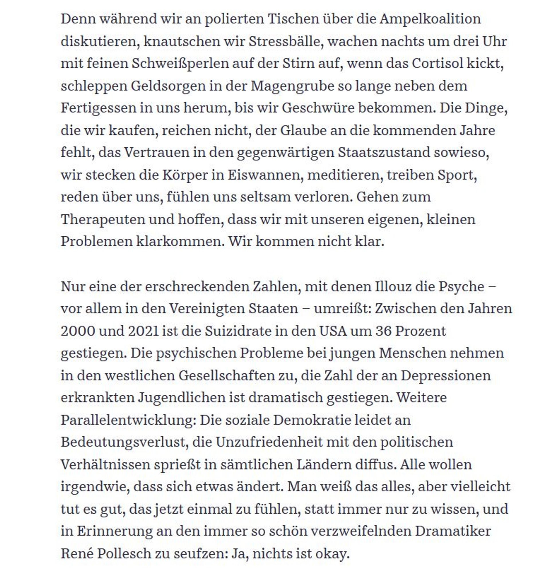 Denn während wir an polierten Tischen über die Ampelkoalition diskutieren, knautschen wir Stressbälle, wachen nachts um drei Uhr mit feinen Schweißperlen auf der Stirn auf, wenn das Cortisol kickt, schleppen Geldsorgen in der Magengrube so lange neben dem Fertigessen in uns herum, bis wir Geschwüre bekommen. Die Dinge, die wir kaufen, reichen nicht, der Glaube an die kommenden Jahre fehlt, das Vertrauen in den gegenwärtigen Staatszustand sowieso, wir stecken die Körper in Eiswannen, meditieren, treiben Sport, reden über uns, fühlen uns seltsam verloren. Gehen zum Therapeuten und hoffen, dass wir mit unseren eigenen, kleinen Problemen klarkommen. Wir kommen nicht klar.

Nur eine der erschreckenden Zahlen, mit denen Illouz die Psyche – vor allem in den Vereinigten Staaten – umreißt: Zwischen den Jahren 2000 und 2021 ist die Suizidrate in den USA um 36 Prozent gestiegen. Die psychischen Probleme bei jungen Menschen nehmen in den westlichen Gesellschaften zu, die Zahl der an Depressionen e