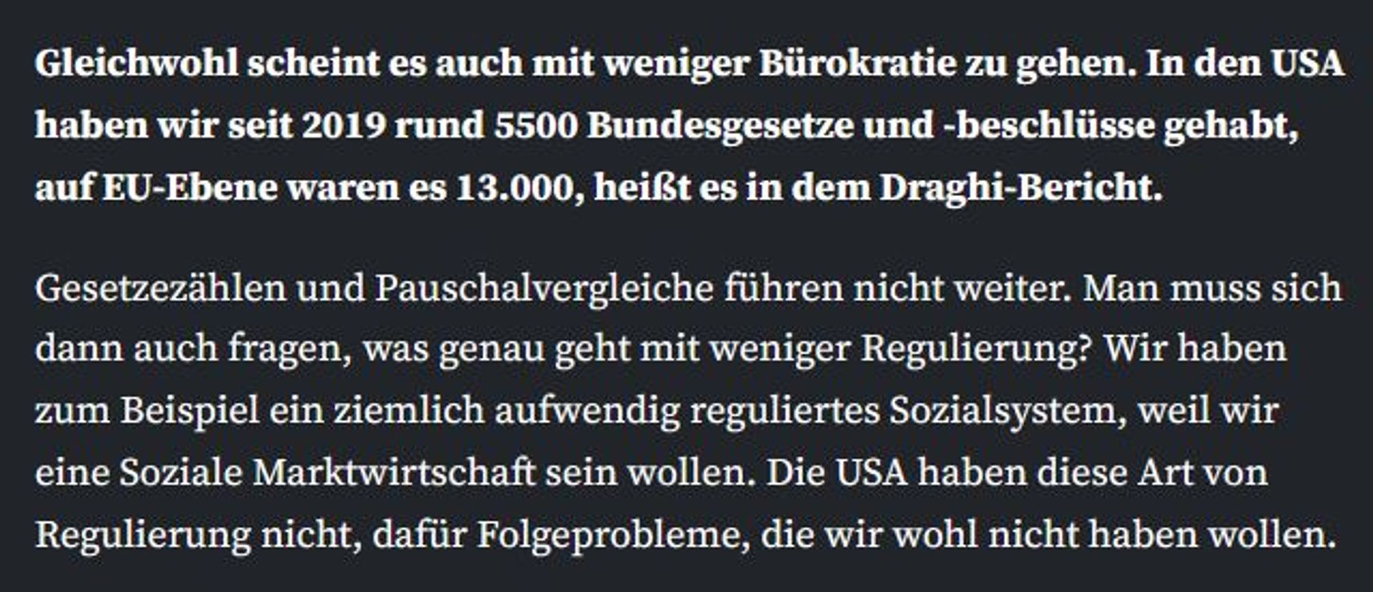 Gleichwohl scheint es auch mit weniger Bürokratie zu gehen. In den USA haben wir seit 2019 rund 5500 Bundesgesetze und -beschlüsse gehabt, auf EU-Ebene waren es 13.000, heißt es in dem Draghi-Bericht.

Gesetzezählen und Pauschalvergleiche führen nicht weiter. Man muss sich dann auch fragen, was genau geht mit weniger Regulierung? Wir haben zum Beispiel ein ziemlich aufwendig reguliertes Sozialsystem, weil wir eine Soziale Marktwirtschaft sein wollen. Die USA haben diese Art von Regulierung nicht, dafür Folgeprobleme, die wir wohl nicht haben wollen.