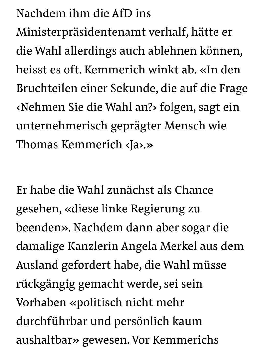 Textausschnitt:
Nachdem ihm die AfD ins Ministerpräsidentenamt verhalf, hätte er die Wahl allerdings auch ablehnen können, heisst es oft. Kemmerich winkt ab. «In den Bruchteilen einer Sekunde, die auf die Frage ‹Nehmen Sie die Wahl an?› folgen, sagt ein unternehmerisch geprägter Mensch wie Thomas Kemmerich ‹Ja›.»

Er habe die Wahl zunächst als Chance gesehen, «diese linke Regierung zu beenden». Nachdem dann aber sogar die damalige Kanzlerin Angela Merkel aus dem Ausland gefordert habe, die Wahl müsse rückgängig gemacht werde, sei sein Vorhaben «politisch nicht mehr durchführbar und persönlich kaum aushaltbar» gewesen.