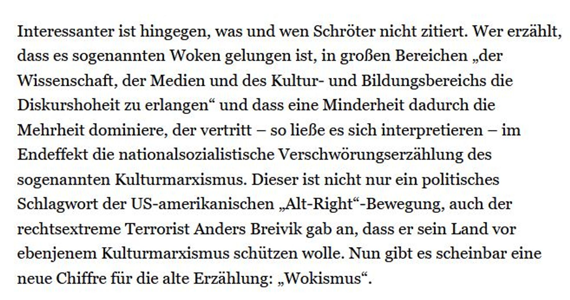 Textauszug:
Interessanter ist hingegen, was und wen Schröter nicht zitiert. Wer erzählt, dass es sogenannten Woken gelungen ist, in großen Bereichen „der Wissenschaft, der Medien und des Kultur- und Bildungsbereichs die Diskurshoheit zu erlangen“ und dass eine Minderheit dadurch die Mehrheit dominiere, der vertritt – so ließe es sich interpretieren – im Endeffekt die nationalsozialistische Verschwörungserzählung des sogenannten Kulturmarxismus. Dieser ist nicht nur ein politisches Schlagwort der US-amerikanischen „Alt-Right“-Bewegung, auch der rechtsextreme Terrorist Anders Breivik gab an, dass er sein Land vor ebenjenem Kulturmarxismus schützen wolle. Nun gibt es scheinbar eine neue Chiffre für die alte Erzählung: „Wokismus“.